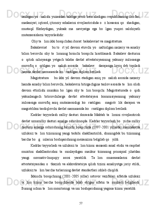 tanlagan yo nalishi yuzasidan talabga javob bera oladigan respublikaning ilm-fan,
madaniyat, iqtisod, ijtimoiy sohalarini rivojlantirishda o z hissasini qo shadigan,	
 
mustaqil   fikrlaydigan,   yuksak   ma naviyatga   ega   bo lgan   yuqori   salohiyatli	
 
mutaxassislarni tayyorlashdir.
  Oliy ta lim ikki bosqichdan iborat: bakalavriat va magistratura.	

Bakalavriat   bu to rt yil davom etuvchi yo naltirilgan nazariy va amaliy	
  
bilim   beruvchi   oliy   ta limning   birinchi   bosqichi   hisoblanadi.   Bakalavr   dasturini	

o qitish   nihoyasiga   yetgach   talaba   davlat   attestatsiyasining   yakuniy   xulosasiga	

muvofiq   o qitilgan   yo nalish   asosida   bakalavr   darajasiga   loyiq   deb  topiladi	
   
hamda davlat namunasida ko rsatilgan diplom beriladi.	

Magistratura   bu ikki  yil davom etadigan aniq yo nalish asosida  nazariy	
 
hamda amaliy bilim beruvchi, bakalavrni bitirgachgina tanlov asosida ta lim olish	

davom   ettirilishi   mumkin   bo lgan   oliy   ta lim   bosqichi.   Magistraturada   o qish	
  
yakunlangach   bitiruvchilarga   davlat   attestatsiyasi   kommisiyasining   yakuniy
xulosasiga   muvofiq   aniq   mutaxassisligi   ko rsatilgan   magistr lik   darajasi   va	
  
magistrlikni tasdiqlovchi davlat namunasida ko rsatilgan diplom beriladi.	

Kadrlar   tayyorlash   milliy   dasturi   doirasida   Maktab   ta limini   rivojlantirish	

davlat umumilliy dasturi amalga oshirilmoqda. Kadrlar tayyorlash bo yicha milliy	

dasturni amalga oshirishning birinchi bosqichida (1997-2001 yillarda) mamlakatda
uzluksiz   ta lim   tizimining   yangi   tarkibi   shakllantirildi,   shuningdek   bu   tizimning	

barcha bo g inlarini boshqarishning mexanizmi belgilab qo yildi.
  
Kadrlar tayyorlash va uzluksiz ta lim tizimi samarali amal etishi va raqobat	

muxitini   shakllantirishni   ta minlaydigan   mazkur   tizimning   prinsipial   jihatdan	

yangi   normativ-huquqiy   asosi   yaratildi.   Ta lim   muassasalarini   davlat	

attestatsiyasidan   o tkazish   va   akkreditatsiya   qilish   tizimi   amaliyotga   joriy   etildi,	

uzluksiz ta lim barcha turlarining davlat standartlari ishlab chiqildi.	

Ikkinchi  bosqichning   (2001-2005  yillar)  ustuvor  vazifalari   sifatida  uzluksiz
ta lim   tizimi   barcha   bosqichlarida   talab   etilgan   sifatni   ta minlash   belgilandi.	
 
Buning uchun ta lim monitoringi va uni boshqarishning yagona tizimi yaratildi.	

57 