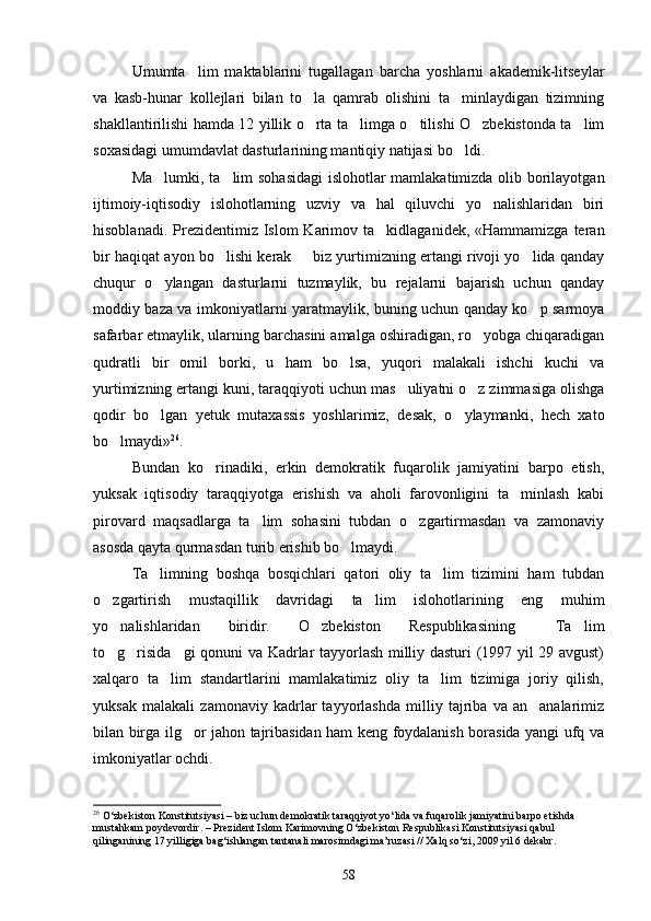 Umumta lim   maktablarini   tugallagan   barcha   yoshlarni   akademik-litseylar
va   kasb-hunar   kollejlari   bilan   to la   qamrab   olishini   ta minlaydigan   tizimning	
 
shakllantirilishi hamda 12 yillik o rta ta limga o tilishi O zbekistonda ta lim
    
soxasidagi umumdavlat dasturlarining mantiqiy natijasi bo ldi.	

Ma lumki, ta lim sohasidagi  islohotlar mamlakatimizda olib borilayotgan	
 
ijtimoiy-iqtisodiy   islohotlarning   uzviy   va   hal   qiluvchi   yo nalishlaridan   biri	

hisoblanadi.  Prezidentimiz  Islom  Karimov  ta kidlaganidek, «Hammamizga  teran	

bir haqiqat ayon bo lishi kerak   biz yurtimizning ertangi rivoji yo lida qanday	
  
chuqur   o ylangan   dasturlarni   tuzmaylik,   bu   rejalarni   bajarish   uchun   qanday	

moddiy baza va imkoniyatlarni yaratmaylik, buning uchun qanday ko p sarmoya	

safarbar etmaylik, ularning barchasini amalga oshiradigan, ro yobga chiqaradigan	

qudratli   bir   omil   borki,   u   ham   bo lsa,   yuqori   malakali   ishchi   kuchi   va	

yurtimizning ertangi kuni, taraqqiyoti uchun mas uliyatni o z zimmasiga olishga	
 
qodir   bo lgan   yetuk   mutaxassis   yoshlarimiz,   desak,   o ylaymanki,   hech   xato	
 
bo lmaydi»	
 26
. 
Bundan   ko rinadiki,   erkin   demokratik   fuqarolik   jamiyatini   barpo   etish,	

yuksak   iqtisodiy   taraqqiyotga   erishish   va   aholi   farovonligini   ta minlash   kabi	

pirovard   maqsadlarga   ta lim   sohasini   tubdan   o zgartirmasdan   va   zamonaviy	
 
asosda qayta qurmasdan turib erishib bo lmaydi. 	

Ta limning   boshqa   bosqichlari   qatori   oliy   ta lim   tizimini   ham   tubdan	
 
o zgartirish   mustaqillik   davridagi   ta lim   islohotlarining   eng   muhim	
 
yo nalishlaridan   biridir.   O zbekiston   Respublikasining   Ta lim
   
to g risida gi qonuni va Kadrlar tayyorlash milliy dasturi (1997 yil 29 avgust)
  
xalqaro   ta lim   standartlarini   mamlakatimiz   oliy   ta lim   tizimiga   joriy   qilish,	
 
yuksak   malakali   zamonaviy   kadrlar   tayyorlashda   milliy   tajriba   va   an analarimiz	

bilan birga ilg or jahon tajribasidan ham keng foydalanish borasida yangi ufq va	

imkoniyatlar ochdi.
26
 O‘zbekiston Konstitutsiyasi – biz uchun demokratik taraqqiyot yo‘lida va fuqarolik jamiyatini barpo etishda 
mustahkam poydevordir. – Prezident Islom Karimovning O‘zbekiston Respublikasi Konstitutsiyasi qabul 
qilinganining 17 yilligiga bag‘ishlangan tantanali marosimdagi ma’ruzasi // Xalq so‘zi, 2009 yil 6 dekabr. 
58 