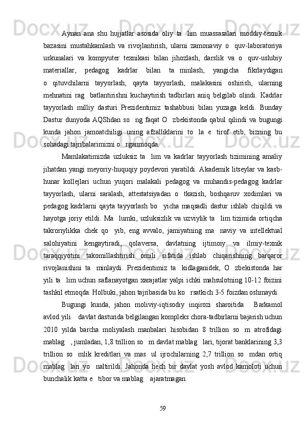 Aynan   ana   shu   hujjatlar   asosida   oliy   ta lim   muassasalari   moddiy-texnik
bazasini   mustahkamlash   va   rivojlantirish,   ularni   zamonaviy   o quv-laboratoriya	

uskunalari   va   kompyuter   texnikasi   bilan   jihozlash,   darslik   va   o quv-uslubiy	

materiallar,   pedagog   kadrlar   bilan   ta minlash,   yangicha   fikrlaydigan	

o qituvchilarni   tayyorlash,   qayta   tayyorlash,   malakasini   oshirish,   ularning	

mehnatini   rag batlantirishni   kuchaytirish   tadbirlari   aniq   belgilab   olindi.   Kadrlar	

tayyorlash   milliy   dasturi   Prezidentimiz   tashabbusi   bilan   yuzaga   keldi.   Bunday
Dastur   dunyoda   AQShdan   so ng   faqat   O zbekistonda   qabul   qilindi   va   bugungi	
 
kunda   jahon   jamoatchiligi   uning   afzalliklarini   to la   e tirof   etib,   bizning   bu	
 
sohadagi tajribalarimizni o rganmoqda.	

Mamlakatimizda   uzluksiz   ta lim   va   kadrlar   tayyorlash   tizimining   amaliy	

jihatdan  yangi   meyoriy-huquqiy   poydevori   yaratildi.   Akademik   litseylar   va   kasb-
hunar   kollejlari   uchun   yuqori   malakali   pedagog   va   muhandis-pedagog   kadrlar
tayyorlash,   ularni   saralash,   attestatsiyadan   o tkazish,   boshqaruv   xodimlari   va	

pedagog   kadrlarni   qayta   tayyorlash   bo yicha   maqsadli   dastur   ishlab   chiqildi   va	

hayotga   joriy   etildi.   Ma lumki,   uzluksizlik   va   uzviylik   ta lim   tizimida   ortiqcha	
 
takroriylikka   chek   qo yib,   eng   avvalo,   jamiyatning   ma naviy   va   intellektual
 
salohiyatini   kengaytiradi,   qolaversa,   davlatning   ijtimoiy   va   ilmiy-texnik
taraqqiyotini   takomillashtirish   omili   sifatida   ishlab   chiqarishning   barqaror
rivojlanishini   ta minlaydi.   Prezidentimiz   ta kidlaganidek,   O zbekistonda   har	
  
yili ta lim uchun saflanayotgan xarajatlar yalpi ichki mahsulotning 10-12 foizini	

tashkil etmoqda. Holbuki, jahon tajribasida bu ko rsatkich 3-5 foizdan oshmaydi. 	

Bugungi   kunda,   jahon   moliviy-iqtisodiy   inqirozi   sharoitida   Barkamol	

avlod yili  davlat dasturida belgilangan kompleks chora-tadbirlarni bajarish uchun	

2010   yilda   barcha   moliyalash   manbalari   hisobidan   8   trillion   so m   atrofidagi	

mablag , jumladan, 1,8 trillion so m davlat mablag lari, tijorat banklarining 3,3	
  
trillion   so mlik   kreditlari   va   mas ul   ijrochilarning   2,7   trillion   so mdan   ortiq	
  
mablag lari   yo naltirildi.   Jahonda   hech   bir   davlat   yosh   avlod   kamoloti   uchun	
 
bunchalik katta e tibor va mablag  ajaratmagan. 	
 
59 