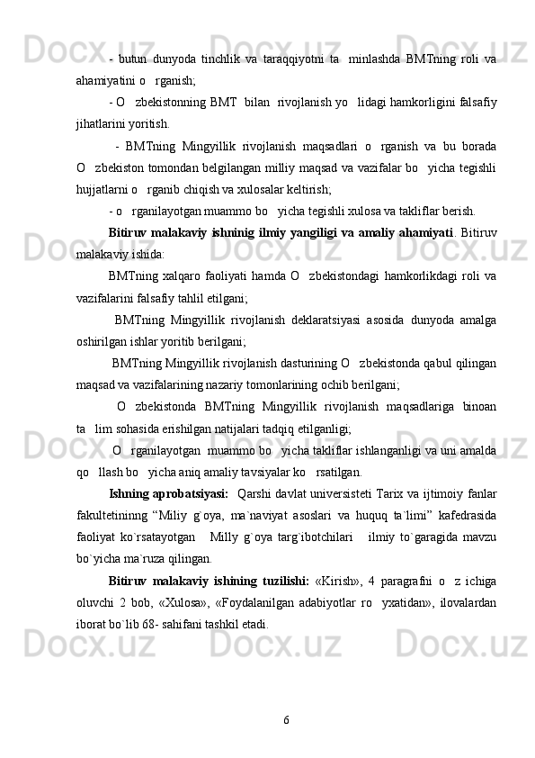 -   butun   dunyoda   tinchlik   va   taraqqiyotni   ta minlashda   BMTning   roli   va
ahamiyatini o rganish; 	

- O zbekistonning BMT  bilan  rivojlanish yo lidagi hamkorligini falsafiy	
 
jihatlarini yoritish.
  -   BMTning   Mingyillik   rivojlanish   maqsadlari   o rganish   va   bu   borada	

O zbekiston tomondan belgilangan milliy maqsad va vazifalar bo yicha tegishli	
 
hujjatlarni o rganib chiqish va xulosalar keltirish;	

- o rganilayotgan muammo bo yicha tegishli xulosa va takliflar berish.	
 
Bitiruv  malakaviy   ishninig  ilmiy   yangiligi   va  amaliy  ahamiyati .  Bitiruv
malakaviy ishida:
BMTning   xalqaro   faoliyati   hamda   O zbekistondagi   hamkorlikdagi   roli   va	

vazifalarini falsafiy tahlil etilgani; 
  BMTning   Mingyillik   rivojlanish   deklaratsiyasi   asosida   dunyoda   amalga
oshirilgan ishlar yoritib berilgani;
  BMTning Mingyillik rivojlanish dasturining O zbekistonda qabul qilingan	

maqsad va vazifalarining nazariy tomonlarining ochib berilgani; 
  O zbekistonda   BMTning   Mingyillik   rivojlanish   maqsadlariga   binoan	

ta lim sohasida erishilgan natijalari tadqiq etilganligi; 	

  O rganilayotgan  muammo bo yicha takliflar ishlanganligi va uni amalda	
 
qo llash bo yicha aniq amaliy tavsiyalar ko rsatilgan. 	
  
Ishning aprobatsiyasi:    Qarshi davlat universisteti Tarix va ijtimoiy fanlar
fakultetininng   “Miliy   g`oya,   ma`naviyat   asoslari   va   huquq   ta`limi”   kafedrasida
faoliyat   ko`rsatayotgan   Milly   g`oya   targ`ibotchilari   ilmiy   to`garagida   mavzu	
 
bo`yicha ma`ruza qilingan.  
Bitiruv   malakaviy   ishining   tuzilishi:   «Kirish»,   4   paragrafni   o z   ichiga	

oluvchi   2   bob,   «Xulosa»,   «Foydalanilgan   adabiyotlar   ro yxatidan»,   ilovalardan	

iborat bo`lib 68- sahifani tashkil etadi. 
6 