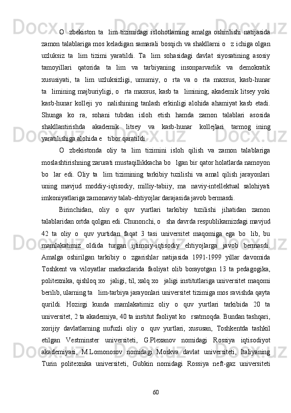 O zbekiston   ta lim   tizimidagi   islohotlarning   amalga   oshirilishi   natijasida 
zamon talablariga mos keladigan samarali bosqich va shakllarni o z ichiga olgan	

uzluksiz   ta lim   tizimi   yaratildi.   Ta lim   sohasidagi   davlat   siyosatining   asosiy	
 
tamoyillari   qatorida   ta lim   va   tarbiyaning   insonparvarlik   va   demokratik	

xususiyati,   ta lim   uzluksizligi,   umumiy,   o rta   va   o rta   maxsus,   kasb-hunar	
  
ta limining  majburiyligi,  o rta  maxsus,  kasb  ta limining,  akademik  litsey   yoki	
  
kasb-hunar   kolleji   yo nalishining   tanlash   erkinligi   alohida   ahamiyat   kasb   etadi.	

Shunga   ko ra,   sohani   tubdan   isloh   etish   hamda   zamon   talablari   asosida	

shakllantirishda   akademik   litsey   va   kasb-hunar   kollejlari   tarmog ining	

yaratilishiga alohida e tibor qaratildi 	

O zbekistonda   oliy   ta lim   tizimini   isloh   qilish   va   zamon   talablariga	
 
moslashtirishning zarurati mustaqillikkacha bo lgan bir qator holatlarda namoyon	

bo lar   edi.   Oliy   ta lim   tizimining   tarkibiy   tuzilishi   va   amal   qilish   jarayonlari	
 
uning   mavjud   moddiy-iqtisodiy,   milliy-tabiiy,   ma naviy-intellektual   salohiyati	

imkoniyatlariga zamonaviy talab-ehtiyojlar darajasida javob bermasdi.
Birinchidan,   oliy   o quv   yurtlari   tarkibiy   tuzilishi   jihatidan   zamon	

talablaridan ortda qolgan edi. Chunonchi, o sha davrda respublikamizdagi mavjud	

42   ta   oliy   o quv   yurtidan   faqat   3   tasi   universitet   maqomiga   ega   bo lib,   bu	
 
mamlakatimiz   oldida   turgan   ijtimoiy-iqtisodiy   ehtiyojlarga   javob   bermasdi.
Amalga   oshirilgan   tarkibiy   o zgarishlar   natijasida   1991-1999   yillar   davomida	

Toshkent   va   viloyatlar   markazlarida   faoliyat   olib   borayotgan   13   ta   pedagogika,
politexnika, qishloq xo jaligi, til, xalq xo jaligi institutlariga universitet maqomi	
 
berilib, ularning ta lim-tarbiya jarayonlari universitet tizimiga mos ravishda qayta	

qurildi.   Hozirgi   kunda   mamlakatimiz   oliy   o quv   yurtlari   tarkibida   20   ta	

universitet, 2 ta akademiya, 40 ta institut faoliyat ko rsatmoqda. Bundan tashqari,	

xorijiy   davlatlarning   nufuzli   oliy   o quv   yurtlari,   xususan,   Toshkentda   tashkil	

etilgan   Vestminster   universiteti,   G.Plexanov   nomidagi   Rossiya   iqtisodiyot
akademiyasi,   M.Lomonosov   nomidagi   Moskva   davlat   universiteti,   Italiyaning
Turin   politexnika   universiteti,   Gubkin   nomidagi   Rossiya   neft-gaz   universiteti
60 