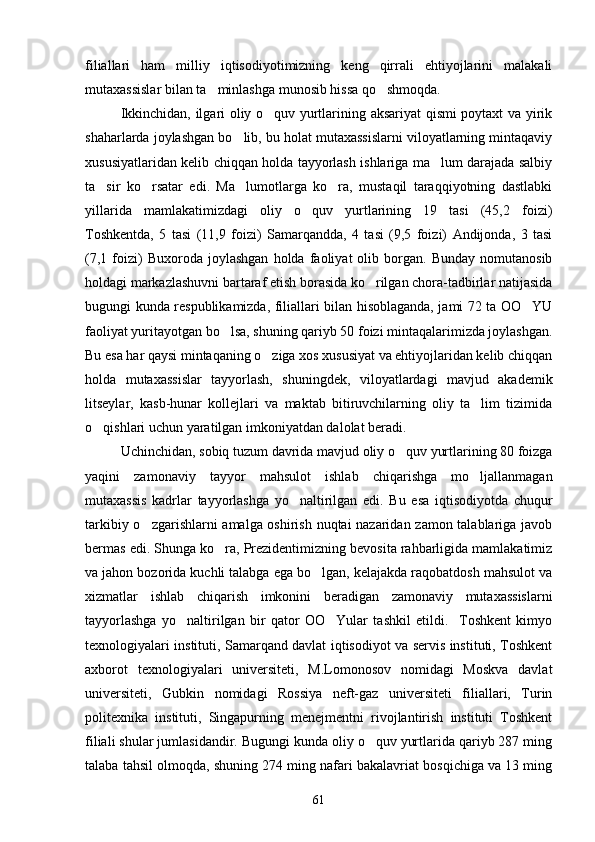 filiallari   ham   milliy   iqtisodiyotimizning   keng   qirrali   ehtiyojlarini   malakali
mutaxassislar bilan ta minlashga munosib hissa qo shmoqda. 
Ikkinchidan, ilgari oliy o quv yurtlarining aksariyat qismi poytaxt va yirik	

shaharlarda joylashgan bo lib, bu holat mutaxassislarni viloyatlarning mintaqaviy	

xususiyatlaridan kelib chiqqan holda tayyorlash ishlariga ma lum darajada salbiy	

ta sir   ko rsatar   edi.   Ma lumotlarga   ko ra,   mustaqil   taraqqiyotning   dastlabki	
   
yillarida   mamlakatimizdagi   oliy   o quv   yurtlarining   19   tasi   (45,2   foizi)	

Toshkentda,   5   tasi   (11,9   foizi)   Samarqandda,   4   tasi   (9,5   foizi)   Andijonda,   3   tasi
(7,1   foizi)   Buxoroda  joylashgan   holda   faoliyat   olib  borgan.   Bunday   nomutanosib
holdagi markazlashuvni bartaraf etish borasida ko rilgan chora-tadbirlar natijasida	

bugungi kunda respublikamizda, filiallari bilan hisoblaganda, jami 72 ta OO YU	

faoliyat yuritayotgan bo lsa, shuning qariyb 50 foizi mintaqalarimizda joylashgan.	

Bu esa har qaysi mintaqaning o ziga xos xususiyat va ehtiyojlaridan kelib chiqqan	

holda   mutaxassislar   tayyorlash,   shuningdek,   viloyatlardagi   mavjud   akademik
litseylar,   kasb-hunar   kollejlari   va   maktab   bitiruvchilarning   oliy   ta lim   tizimida	

o qishlari uchun yaratilgan imkoniyatdan dalolat beradi. 	

Uchinchidan, sobiq tuzum davrida mavjud oliy o quv yurtlarining 80 foizga	

yaqini   zamonaviy   tayyor   mahsulot   ishlab   chiqarishga   mo ljallanmagan	

mutaxassis   kadrlar   tayyorlashga   yo naltirilgan   edi.   Bu   esa   iqtisodiyotda   chuqur	

tarkibiy o zgarishlarni amalga oshirish nuqtai nazaridan zamon talablariga javob	

bermas edi. Shunga ko ra, Prezidentimizning bevosita rahbarligida mamlakatimiz	

va jahon bozorida kuchli talabga ega bo lgan, kelajakda raqobatdosh mahsulot va	

xizmatlar   ishlab   chiqarish   imkonini   beradigan   zamonaviy   mutaxassislarni
tayyorlashga   yo naltirilgan   bir   qator   OO Yular   tashkil   etildi.     Toshkent   kimyo	
 
texnologiyalari instituti, Samarqand davlat iqtisodiyot va servis instituti, Toshkent
axborot   texnologiyalari   universiteti,   M.Lomonosov   nomidagi   Moskva   davlat
universiteti,   Gubkin   nomidagi   Rossiya   neft-gaz   universiteti   filiallari,   Turin
politexnika   instituti,   Singapurning   menejmentni   rivojlantirish   instituti   Toshkent
filiali shular jumlasidandir. Bugungi kunda oliy o quv yurtlarida qariyb 287 ming	

talaba tahsil olmoqda, shuning 274 ming nafari bakalavriat bosqichiga va 13 ming
61 