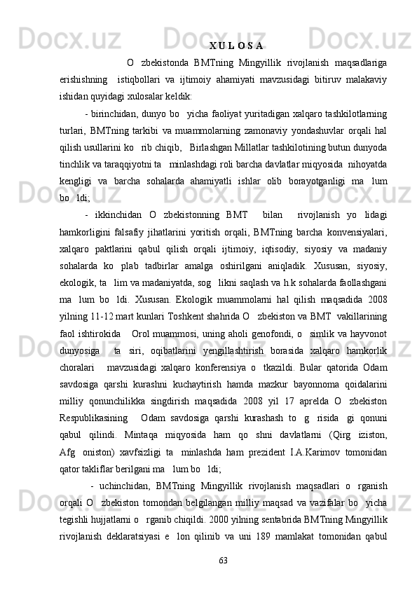 X U L O S A
              O zbekistonda   BMTning   Mingyillik   rivojlanish   maqsadlariga
erishishning     istiqbollari   va   ijtimoiy   ahamiyati   mavzusidagi   bitiruv   malakaviy
ishidan quyidagi xulosalar keldik:
- birinchidan, dunyo bo yicha faoliyat yuritadigan xalqaro tashkilotlarning	

turlari,   BMTning   tarkibi   va   muammolarning   zamonaviy   yondashuvlar   orqali   hal
qilish usullarini ko rib chiqib,   Birlashgan Millatlar tashkilotining butun dunyoda	

tinchlik va taraqqiyotni ta minlashdagi roli barcha davlatlar miqyosida  nihoyatda	

kengligi   va   barcha   sohalarda   ahamiyatli   ishlar   olib   borayotganligi   ma lum	

bo ldi; 	

-   ikkinchidan   O zbekistonning   BMT     bilan     rivojlanish   yo lidagi	
 
hamkorligini   falsafiy   jihatlarini   yoritish   orqali,   BMTning   barcha   konvensiyalari,
xalqaro   paktlarini   qabul   qilish   orqali   ijtimoiy,   iqtisodiy,   siyosiy   va   madaniy
sohalarda   ko plab   tadbirlar   amalga   oshirilgani   aniqladik.   Xususan,   siyosiy,	

ekologik, ta lim va madaniyatda, sog likni saqlash va h.k sohalarda faollashgani	
 
ma lum   bo ldi.   Xususan.   Ekologik   muammolarni   hal   qilish   maqsadida   2008	
 
yilning 11-12 mart kunlari Toshkent shahrida O zbekiston va BMT  vakillarining	

faol   ishtirokida  Orol  muammosi,  uning  aholi  genofondi, o simlik  va  hayvonot	
 
dunyosiga     ta siri,   oqibatlarini   yengillashtirish   borasida   xalqaro   hamkorlik

choralari   mavzusidagi   xalqaro   konferensiya   o tkazildi.   Bular   qatorida   Odam	
 
savdosiga   qarshi   kurashni   kuchaytirish   hamda   mazkur   bayonnoma   qoidalarini
milliy   qonunchilikka   singdirish   maqsadida   2008   yil   17   aprelda   O zbekiston	

Respublikasining   Odam   savdosiga   qarshi   kurashash   to g risida gi   qonuni	
   
qabul   qilindi.   Mintaqa   miqyosida   ham   qo shni   davlatlarni   (Qirg iziston,	
 
Afg oniston)   xavfsizligi   ta minlashda   ham   prezident   I.A.Karimov   tomonidan	
 
qator takliflar berilgani ma lum bo ldi;	
 
  -   uchinchidan,   BMTning   Mingyillik   rivojlanish   maqsadlari   o rganish	

orqali   O zbekiston   tomondan   belgilangan   milliy   maqsad   va   vazifalar   bo yicha	
 
tegishli hujjatlarni o rganib chiqildi. 2000 yilning sentabrida BMTning Mingyillik	

rivojlanish   deklaratsiyasi   e lon   qilinib   va   uni   189   mamlakat   tomonidan   qabul	

63 