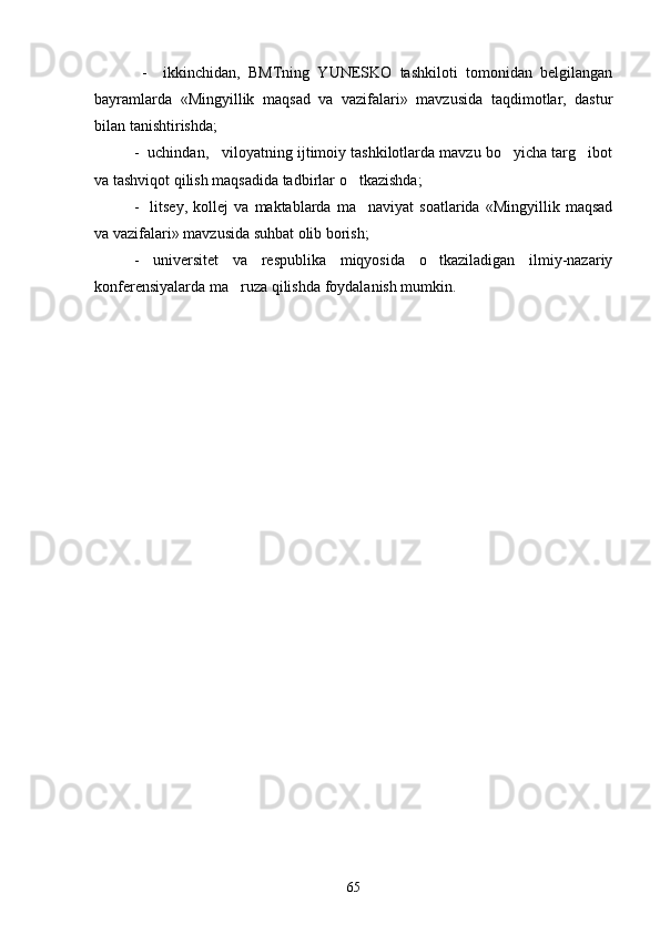   -     ikkinchidan,   BMTning   YUNESKO   tashkiloti   tomonidan   belgilangan
bayramlarda   «Mingyillik   maqsad   va   vazifalari»   mavzusida   taqdimotlar,   dastur
bilan tanishtirishda; 
-  uchindan,   viloyatning ijtimoiy tashkilotlarda mavzu bo yicha targ ibot 
va tashviqot qilish maqsadida tadbirlar o tkazishda;	

-     litsey,   kollej   va   maktablarda   ma naviyat   soatlarida   «Mingyillik   maqsad

va vazifalari» mavzusida suhbat olib borish;
-   universitet   va   respublika   miqyosida   o tkaziladigan   ilmiy-nazariy	

konferensiyalarda ma ruza qilishda foydalanish mumkin.	

65 