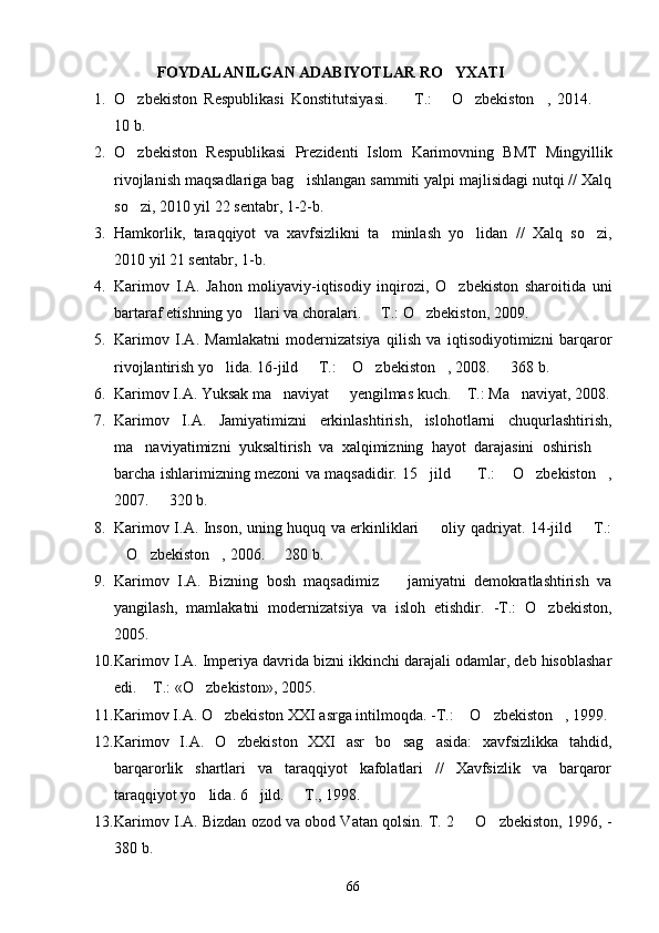        FOYDALANILGAN ADABIYOTLAR RO YXATI
1. O zbekiston   Respublikasi   Konstitutsiyasi.     T.:   O zbekiston ,   2014.  	
     
1 0  b.
2. O zbekiston   Respublikasi   Prezidenti   Islom   Karimovning   BMT   Mingyillik

rivojlanish maqsadlariga bag ishlangan sammiti yalpi majlisidagi nutqi // Xalq	

so zi, 2010 yil 22 sentabr, 1-2-b.	

3. Hamkorlik,   taraqqiyot   va   xavfsizlikni   ta minlash   yo lidan   //   Xalq   so zi,	
  
2010 yil 21 sentabr, 1-b.
4. Karimov   I.A.   Jahon   moliyaviy-iqtisodiy   inqirozi,   O zbekiston   sharoitida   uni	

bartaraf etishning yo llari va choralari.   T.: O zbekiston, 2009. 	
  
5. Karimov   I.A.   Mamlakatni   modernizatsiya   qilish   va   iqtisodiyotimizni   barqaror
rivojlantirish yo lida. 16-jild   T.:  O zbekiston , 2008.   368 b.	
     
6. Karimov I.A. Yuksak ma naviyat   yengilmas kuch.  T.: Ma naviyat, 2008.	
   
7. Karimov   I.A.   Jamiyatimizni   erkinlashtirish,   islohotlarni   chuqurlashtirish,
ma naviyatimizni   yuksaltirish   va   xalqimizning   hayot   darajasini   oshirish  	
 
barcha ishlarimizning mezoni va maqsadidir. 15 jild     T.:  O zbekiston ,	
    
2007.   320 b. 	

8. Karimov I.A. Inson, uning huquq va erkinliklari   oliy qadriyat. 14-jild   T.:	
 
O zbekiston , 2006.   280 b.	
   
9. Karimov   I.A.   Bizning   bosh   maqsadimiz     jamiyatni   demokratlashtirish   va	

yangilash,   mamlakatni   modernizatsiya   va   isloh   etishdir.   -T.:   O zbekiston,	

2005.
10. Karimov I.A. Imperiya davrida bizni ikkinchi darajali odamlar, deb hisoblashar
edi.  T.: «O zbekiston», 2005. 	
 
11. Karimov I.A. O zbekiston XXI asrga intilmoqda. -T.:  O zbekiston , 1999. 	
   
12. Karimov   I.A.   O zbekiston   XXI   asr   bo sag asida:   xavfsizlikka   tahdid,	
  
barqarorlik   shartlari   va   taraqqiyot   kafolatlari   //   Xavfsizlik   va   barqaror
taraqqiyot yo lida. 6 jild.   T., 1998. 	
  
13. Karimov I.A. Bizdan ozod va obod Vatan qolsin. T. 2   O zbekiston, 1996, -	
 
380 b.
66 
