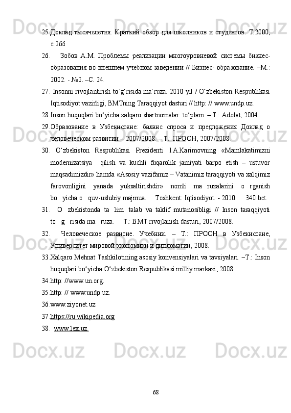 25. Доклад   т ы сячелетия.   Краткий   обзор   для   школников   и   студентов.   Т.2000,
с.266
26.       Зобов   A . M .   Проблемы   реализации   многоуровневой   системы   бизнес-
образования   во внешнем  учебном  заведении   //   Бизнес-   образование.  – М.:
2002. - №2. – С.  24.
27.   Insonni rivojlantirish to‘g‘risida ma’ruza. 2010 yil / O‘zbekiston Respublikasi
Iqtisodiyot vazirligi, BMTning Taraqqiyot dasturi // http: // www.undp.uz.
28. Inson huquqlari bo‘yicha xalqaro shartnomalar: to‘plam. – T.: Adolat, 2004.
29. Образование   в   Узбекистане:   баланс   спроса   и   предложения   Доклад   о
человеческом развитии – 2007/2008. – Т.: ПРООН, 2007/2008.
30.   O‘zbekiston   Respublikasi   Prezidenti   I.A.Karimovning   «Mamlakatimizni
modernizatsiya     qilish   va   kuchli   fuqarolik   jamiyati   barpo   etish   –   ustuvor
maqsadimizdir» hamda «Asosiy vazifamiz – Vatanimiz taraqqiyoti va xalqimiz
farovonligini   yanada   yuksaltirishdir»   nomli   ma ruzalarini   o rganish 
bo yicha o quv-uslubiy majmua.   Toshkent: Iqtisodiyot. - 2010.   340 bet.	
   
31.     O zbekistonda   ta lim:   talab   va   taklif   mutanosibligi   //   Inson   taraqqiyoti	
 
to g risida ma ruza.   T.: BMT rivojlanish dasturi, 2007/2008.	
   
32.     Человеческое   развитие.   Учебник.   –   Т.:   ПРООН   в   Узбекистане,
Университет мировой экономики и дипломатии, 2008.
33. Xalqaro Mehnat Tashkilotining asosiy konvensiyalari va tavsiyalari. –T.: Inson
huquqlari bo‘yicha O‘zbekiston Respublikasi milliy markazi, 2008.
34. http: //www.un.org.
35. http: // www.undp.uz.
36. www.ziyonet.uz
37. https://ru.wikipedia.org   
38.    www.lex.uz.
68 
