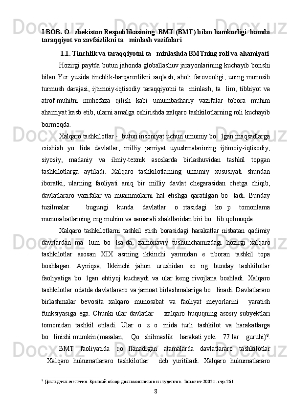 I BOB. O zbekiston Respublikasining  BMT (BMT) bilan hamkorligi  hamda
taraqqiyot va xavfsizlikni ta minlash vazifalari 	

1.1. Tinchlik va taraqqiyotni ta minlashda BMTning roli va ahamiyati	

Hozirgi paytda butun jahonda globallashuv jarayonlarining kuchayib borishi
bilan   Yer   yuzida   tinchlik-barqarorlikni   saqlash,   aholi   farovonligi,   uning   munosib
turmush   darajasi,   ijtimoiy-iqtisodiy   taraqqiyotni   ta minlash,   ta lim,   tibbiyot   va	
 
atrof-muhitni   muhofaza   qilish   kabi   umumbashariy   vazifalar   tobora   muhim
ahamiyat kasb etib, ularni amalga oshirishda xalqaro tashkilotlarning roli kuchayib
bormoqda. 
Xalqaro tashkilotlar -  butun insoniyat uchun umumiy bo lgan maqsadlarga	

erishish   yo lida   davlatlar,   milliy   jamiyat   uyushmalarining   ijtimoiy-iqtisodiy,	

siyosiy,   madaniy   va   ilmiy-texnik   asoslarda   birlashuvidan   tashkil   topgan
tashkilotlarga   aytiladi.   Xalqaro   tashkilotlarning   umumiy   xususiyati   shundan
iboratki,   ularning   faoliyati   aniq   bir   milliy   davlat   chegarasidan   chetga   chiqib,
davlatlararo   vazifalar   va   muammolarni   hal   etishga   qaratilgan   bo ladi.   Bunday	

tuzilmalar     bugungi   kunda   davlatlar   o rtasidagi   ko p   tomonlama	
 
munosabatlarning eng muhim va samarali shakllaridan biri bo lib qolmoqda.	

Xalqaro   tashkilotlarni   tashkil   etish   borasidagi   harakatlar   nisbatan   qadimiy
davrlardan   ma lum   bo lsa-da,   zamonaviy   tushunchamizdagi   hozirgi   xalqaro	
 
tashkilotlar   asosan   XIX   asrning   ikkinchi   yarmidan   e tiboran   tashkil   topa	

boshlagan.   Ayniqsa,   Ikkinchi   jahon   urushidan   so ng   bunday   tashkilotlar	

faoliyatiga   bo lgan   ehtiyoj   kuchaydi   va   ular   keng   rivojlana   boshladi.   Xalqaro	

tashkilotlar odatda davlatlararo va jamoat birlashmalariga bo linadi. Davlatlararo	

birlashmalar   bevosita   xalqaro   munosabat   va   faoliyat   meyorlarini     yaratish
funksiyasiga   ega.   Chunki   ular   davlatlar     xalqaro   huquqning   asosiy   subyektlari	

tomonidan   tashkil   etiladi.   Ular   o z   o rnida   turli   tashkilot   va   harakatlarga	
 
bo linishi mumkin (masalan,  Qo shilmaslik  harakati yoki  77 lar  guruhi)	
      8
.
BMT   faoliyatida   qo llanadigan   atamalarda   davlatlararo   tashkilotlar	

Xalqaro   hukumatlararo   tashkilotlar   deb   yuritiladi.   Xalqaro   hukumatlararo	
 
8
  Доклад  тысячелетия. Краткий обзор для школьников и студентов. Ташкент 2002 г. стр.261
8 
