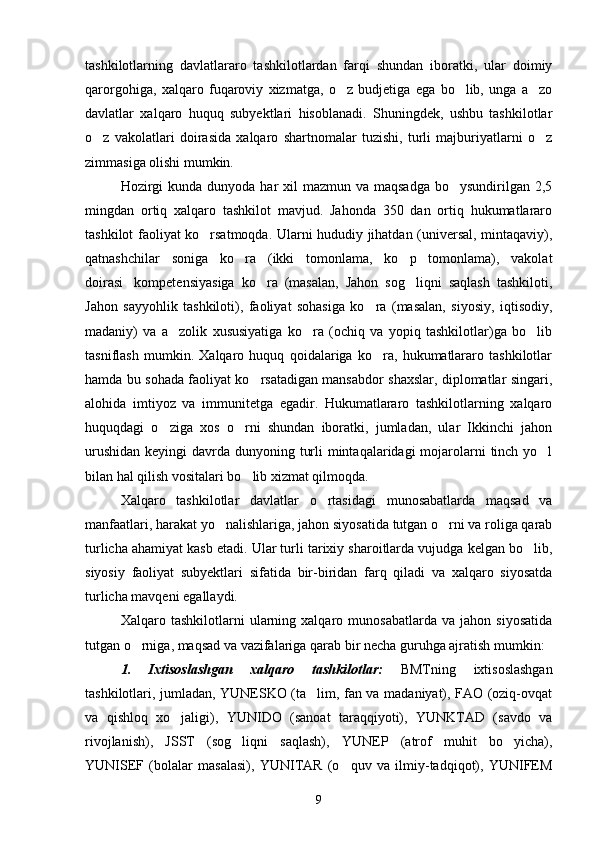 tashkilotlarning   davlatlararo   tashkilotlardan   farqi   shundan   iboratki,   ular   doimiy
qarorgohiga,   xalqaro   fuqaroviy   xizmatga,   o z   budjetiga   ega   bo lib,   unga   a zo  
davlatlar   xalqaro   huquq   subyektlari   hisoblanadi.   Shuningdek,   ushbu   tashkilotlar
o z   vakolatlari   doirasida   xalqaro   shartnomalar   tuzishi,   turli   majburiyatlarni   o z	
 
zimmasiga olishi mumkin.
Hozirgi  kunda  dunyoda har  xil  mazmun  va maqsadga  bo ysundirilgan  2,5	

mingdan   ortiq   xalqaro   tashkilot   mavjud.   Jahonda   350   dan   ortiq   hukumatlararo
tashkilot faoliyat ko rsatmoqda. Ularni hududiy jihatdan (universal, mintaqaviy),	

qatnashchilar   soniga   ko ra   (ikki   tomonlama,   ko p   tomonlama),   vakolat	
 
doirasi kompetensiyasiga   ko ra   (masalan,   Jahon   sog liqni   saqlash   tashkiloti,	
  
Jahon   sayyohlik   tashkiloti),   faoliyat   sohasiga   ko ra   (masalan,   siyosiy,   iqtisodiy,	

madaniy)   va   a zolik   xususiyatiga   ko ra   (ochiq   va   yopiq   tashkilotlar)ga   bo lib	
  
tasniflash   mumkin.   Xalqaro   huquq   qoidalariga   ko ra,   hukumatlararo   tashkilotlar	

hamda bu sohada faoliyat ko rsatadigan mansabdor shaxslar, diplomatlar singari,	

alohida   imtiyoz   va   immunitetga   egadir.   Hukumatlararo   tashkilotlarning   xalqaro
huquqdagi   o ziga   xos   o rni   shundan   iboratki,   jumladan,   ular   Ikkinchi   jahon	
 
urushidan keyingi  davrda dunyoning turli  mintaqalaridagi  mojarolarni  tinch yo l	

bilan hal qilish vositalari bo lib xizmat qilmoqda. 	

Xalqaro   tashkilotlar   davlatlar   o rtasidagi   munosabatlarda   maqsad   va	

manfaatlari, harakat yo nalishlariga, jahon siyosatida tutgan o rni va roliga qarab	
 
turlicha ahamiyat kasb etadi. Ular turli tarixiy sharoitlarda vujudga kelgan bo lib,	

siyosiy   faoliyat   subyektlari   sifatida   bir-biridan   farq   qiladi   va   xalqaro   siyosatda
turlicha mavqeni egallaydi. 
Xalqaro   tashkilotlarni   ularning   xalqaro   munosabatlarda   va   jahon   siyosatida
tutgan o rniga, maqsad va vazifalariga qarab bir necha guruhga ajratish mumkin:	

1.   Ixtisoslashgan   xalqaro   tashkilotlar:   BMTning   ixtisoslashgan
tashkilotlari, jumladan, YUNESKO (ta lim, fan va madaniyat), FAO (oziq-ovqat	

va   qishloq   xo jaligi),   YUNIDO   (sanoat   taraqqiyoti),   YUNKTAD   (savdo   va	

rivojlanish),   JSST   (sog liqni   saqlash),   YUNEP   (atrof   muhit   bo yicha),	
 
YUNISEF   (bolalar   masalasi),   YUNITAR   (o quv   va   ilmiy-tadqiqot),   YUNIFEM	

9 