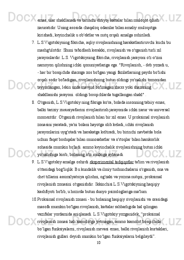 emas, ular shakllanadi va birinchi ehtiyoj kattalar bilan muloqot qilish 
zaruratidir. Uning asosida chaqaloq odamlar bilan amaliy muloqotga 
kirishadi, keyinchalik u ob'ektlar va nutq orqali amalga oshiriladi.
7. L.S.Vigotskiyning fikricha, aqliy rivojlanishning harakatlantiruvchi kuchi bu
mashg'ulotdir. Shuni ta'kidlash kerakki, rivojlanish va o'rganish turli xil 
jarayonlardir. L.S. Vigotskiyning fikricha, rivojlanish jarayoni o'z-o'zini 
namoyon qilishning ichki qonuniyatlariga ega. "Rivojlanish, - deb yozadi u, 
- har bir bosqichda shaxsga xos bo'lgan yangi fazilatlarning paydo bo'lishi 
orqali sodir bo'ladigan, rivojlanishning butun oldingi yo'nalishi tomonidan 
tayyorlangan, lekin unda mavjud bo'lmagan shaxs yoki shaxsning 
shakllanishi jarayoni. oldingi bosqichlarda tugallangan shakl" .
8. O'rganish, L.S.Vigotskiy ning fikriga ko'ra, bolada insonning tabiiy emas, 
balki tarixiy xususiyatlarini rivojlantirish jarayonida ichki zarur va universal 
momentdir. O'rganish rivojlanish bilan bir xil emas. U proksimal rivojlanish 
zonasini yaratadi, ya'ni bolani hayotga olib keladi, ichki rivojlanish 
jarayonlarini uyg'otadi va harakatga keltiradi, bu birinchi navbatda bola 
uchun faqat boshqalar bilan munosabatlar va o'rtoqlar bilan hamkorlik 
sohasida mumkin bo'ladi. ammo keyinchalik rivojlanishning butun ichki 
yo'nalishiga kirib, bolaning o'zi mulkiga aylanadi.
9. L.S.Vigotskiy amalga oshirdi   eksperimental tadqiqotlar   ta'lim va rivojlanish 
o'rtasidagi bog'liqlik. Bu kundalik va ilmiy tushunchalarni o'rganish, ona va 
chet tillarini assimilyatsiya qilishni, og'zaki va yozma nutqni, proksimal 
rivojlanish zonasini o'rganishdir. Ikkinchisi L.S.Vigotskiyning haqiqiy 
kashfiyoti bo'lib, u hozirda butun dunyo psixologlariga ma'lum.
10. Proksimal rivojlanish zonasi - bu bolaning haqiqiy rivojlanishi va orasidagi 
masofa   mumkin bo'lgan rivojlanish , kattalar rahbarligida hal qilingan 
vazifalar yordamida aniqlanadi. L.S.Vigotskiy yozganidek, “proksimal 
rivojlanish zonasi hali kamolotga yetmagan, ammo kamolot bosqichida 
bo lgan funksiyalarni, rivojlanish mevasi emas, balki rivojlanish kurtaklari, ʻ
rivojlanish gullari deyish mumkin bo lgan funksiyalarni belgilaydi”. 	
ʻ
10