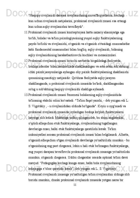 "Haqiqiy rivojlanish darajasi rivojlanishning muvaffaqiyatlarini, kechagi 
kun uchun rivojlanish natijalarini, proksimal rivojlanish zonasi esa ertangi 
kun uchun aqliy rivojlanishni tavsiflaydi".
11. Proksimal rivojlanish zonasi kontseptsiyasi katta nazariy ahamiyatga ega 
bo'lib, bolalar va ta'lim psixologiyasining yuqori aqliy funktsiyalarning 
paydo bo'lishi va rivojlanishi, o'rganish va o'rganish o'rtasidagi munosabatlar
kabi fundamental muammolari bilan bog'liq.   aqliy rivojlanish , bolaning 
aqliy rivojlanishining harakatlantiruvchi kuchlari va mexanizmlari.
12. Proksimal rivojlanish zonasi birinchi navbatda birgalikdagi faoliyatda, 
boshqa odamlar bilan hamkorlikda shakllanadigan va asta-sekin sub'ektning 
ichki psixik jarayonlariga aylangan oliy psixik funktsiyalarning shakllanishi 
qonunining mantiqiy natijasidir. Qo'shma faoliyatda aqliy jarayon 
shakllanganda, u proksimal rivojlanish zonasida bo'ladi; shakllangandan 
so'ng u sub'ektning haqiqiy rivojlanishi shakliga aylanadi.
13. Proksimal rivojlanish zonasi fenomeni bolalarning aqliy rivojlanishida 
ta'limning etakchi rolini ko'rsatadi. "Ta'lim faqat yaxshi, - deb yozgan edi L. 
S. Vigotskiy , - u rivojlanishdan oldinda bo'lganda". Keyin u uyg'onadi va 
proksimal rivojlanish zonasida joylashgan boshqa ko'plab funktsiyalarni 
hayotga olib keladi. Maktabga tadbiq qilinganidek, bu shuni anglatadiki, 
o'qitish allaqachon etuk funktsiyalarga, rivojlanishning tugallangan 
davrlariga emas, balki etuk funktsiyalarga qaratilishi kerak. Ta'lim 
imkoniyatlari asosan proksimal rivojlanish zonasi bilan belgilanadi. Albatta, 
o'rganish allaqachon o'tgan rivojlanish davrlariga yo'naltirilishi mumkin - bu
o'rganishning eng past chegarasi, lekin u hali etuk bo'lmagan funktsiyalarga, 
eng yuqori darajani tavsiflovchi proksimal rivojlanish zonasiga yo'naltirilishi
mumkin. o'rganish chegarasi. Ushbu chegaralar orasida optimal ta'lim davri 
mavjud. “Pedagogika kechagi kunga emas, balki bola rivojlanishining 
kelajagiga e’tibor qaratishi kerak”, deb yozgan edi L. S. Vigotskiy . 
Proksimal rivojlanish zonasiga yo'naltirilgan ta'lim rivojlanishni oldinga olib
borishi mumkin, chunki proksimal rivojlanish zonasida yotgan narsa bir 
11 