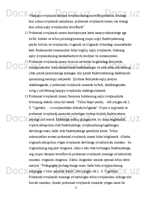"Haqiqiy rivojlanish darajasi rivojlanishning muvaffaqiyatlarini, kechagi 
kun uchun rivojlanish natijalarini, proksimal rivojlanish zonasi esa ertangi 
kun uchun aqliy rivojlanishni tavsiflaydi".
11. Proksimal rivojlanish zonasi kontseptsiyasi katta nazariy ahamiyatga ega 
bo'lib, bolalar va ta'lim psixologiyasining yuqori aqliy funktsiyalarning 
paydo bo'lishi va rivojlanishi, o'rganish va o'rganish o'rtasidagi munosabatlar
kabi fundamental muammolari bilan bog'liq.   aqliy rivojlanish , bolaning 
aqliy rivojlanishining harakatlantiruvchi kuchlari va mexanizmlari.
12. Proksimal rivojlanish zonasi birinchi navbatda birgalikdagi faoliyatda, 
boshqa odamlar bilan hamkorlikda shakllanadigan va asta-sekin sub'ektning 
ichki psixik jarayonlariga aylangan oliy psixik funktsiyalarning shakllanishi 
qonunining mantiqiy natijasidir. Qo'shma faoliyatda aqliy jarayon 
shakllanganda, u proksimal rivojlanish zonasida bo'ladi; shakllangandan 
so'ng u sub'ektning haqiqiy rivojlanishi shakliga aylanadi.
13. Proksimal rivojlanish zonasi fenomeni bolalarning aqliy rivojlanishida 
ta'limning etakchi rolini ko'rsatadi. "Ta'lim faqat yaxshi, - deb yozgan edi L. 
S. Vigotskiy , - u rivojlanishdan oldinda bo'lganda". Keyin u uyg'onadi va 
proksimal rivojlanish zonasida joylashgan boshqa ko'plab funktsiyalarni 
hayotga olib keladi. Maktabga tadbiq qilinganidek, bu shuni anglatadiki, 
o'qitish allaqachon etuk funktsiyalarga, rivojlanishning tugallangan 
davrlariga emas, balki etuk funktsiyalarga qaratilishi kerak. Ta'lim 
imkoniyatlari asosan proksimal rivojlanish zonasi bilan belgilanadi. Albatta, 
o'rganish allaqachon o'tgan rivojlanish davrlariga yo'naltirilishi mumkin - bu
o'rganishning eng past chegarasi, lekin u hali etuk bo'lmagan funktsiyalarga, 
eng yuqori darajani tavsiflovchi proksimal rivojlanish zonasiga yo'naltirilishi
mumkin. o'rganish chegarasi. Ushbu chegaralar orasida optimal ta'lim davri 
mavjud. “Pedagogika kechagi kunga emas, balki bola rivojlanishining 
kelajagiga e’tibor qaratishi kerak”, deb yozgan edi L. S. Vigotskiy . 
Proksimal rivojlanish zonasiga yo'naltirilgan ta'lim rivojlanishni oldinga olib
borishi mumkin, chunki proksimal rivojlanish zonasida yotgan narsa bir 
11