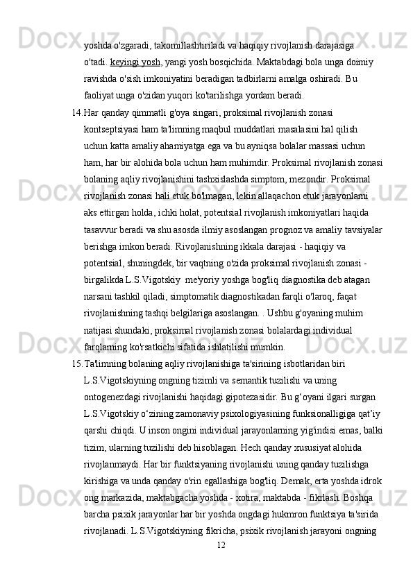yoshda o'zgaradi, takomillashtiriladi va haqiqiy rivojlanish darajasiga 
o'tadi.   keyingi yosh , yangi yosh bosqichida. Maktabdagi bola unga doimiy 
ravishda o'sish imkoniyatini beradigan tadbirlarni amalga oshiradi. Bu 
faoliyat unga o'zidan yuqori ko'tarilishga yordam beradi.
14. Har qanday qimmatli g'oya singari, proksimal rivojlanish zonasi 
kontseptsiyasi ham ta'limning maqbul muddatlari masalasini hal qilish 
uchun katta amaliy ahamiyatga ega va bu ayniqsa bolalar massasi uchun 
ham, har bir alohida bola uchun ham muhimdir. Proksimal rivojlanish zonasi
bolaning aqliy rivojlanishini tashxislashda simptom, mezondir. Proksimal 
rivojlanish zonasi hali etuk bo'lmagan, lekin allaqachon etuk jarayonlarni 
aks ettirgan holda, ichki holat, potentsial rivojlanish imkoniyatlari haqida 
tasavvur beradi va shu asosda ilmiy asoslangan prognoz va amaliy tavsiyalar
berishga imkon beradi. Rivojlanishning ikkala darajasi - haqiqiy va 
potentsial, shuningdek, bir vaqtning o'zida proksimal rivojlanish zonasi - 
birgalikda L.S.Vigotskiy  me'yoriy yoshga bog'liq diagnostika deb atagan 
narsani tashkil qiladi, simptomatik diagnostikadan farqli o'laroq, faqat 
rivojlanishning tashqi belgilariga asoslangan. . Ushbu g'oyaning muhim 
natijasi shundaki, proksimal rivojlanish zonasi bolalardagi individual 
farqlarning ko'rsatkichi sifatida ishlatilishi mumkin.
15. Ta'limning bolaning aqliy rivojlanishiga ta'sirining isbotlaridan biri 
L.S.Vigotskiyning ongning tizimli va semantik tuzilishi va uning 
ontogenezdagi rivojlanishi haqidagi gipotezasidir. Bu g‘oyani ilgari surgan 
L.S.Vigotskiy o‘zining zamonaviy psixologiyasining funksionalligiga qat’iy 
qarshi chiqdi.  U inson ongini individual jarayonlarning yig'indisi emas, balki
tizim, ularning tuzilishi deb hisoblagan. Hech qanday xususiyat alohida 
rivojlanmaydi. Har bir funktsiyaning rivojlanishi uning qanday tuzilishga 
kirishiga va unda qanday o'rin egallashiga bog'liq. Demak, erta yoshda idrok
ong markazida, maktabgacha yoshda - xotira, maktabda - fikrlash. Boshqa 
barcha psixik jarayonlar har bir yoshda ongdagi hukmron funktsiya ta'sirida 
rivojlanadi. L.S.Vigotskiyning fikricha, psixik rivojlanish jarayoni ongning 
12