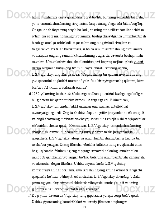 tizimli tuzilishini qayta qurishdan iborat bo‘lib, bu uning semantik tuzilishi, 
ya’ni umumlashmalarning rivojlanish darajasining o‘zgarishi bilan bog‘liq. 
Ongga kirish faqat nutq orqali bo`ladi, ongning bir tuzilishidan ikkinchisiga 
o`tish esa so`z ma`nosining rivojlanishi, boshqacha aytganda umumlashtirish
hisobiga amalga oshiriladi. Agar ta'lim ongining tizimli rivojlanishi 
to'g'ridan-to'g'ri ta'sir ko'rsatmasa, u holda umumlashtirishning rivojlanishi 
va natijada ongning semantik tuzilishining o'zgarishi bevosita boshqarilishi 
mumkin. Umumlashtirishni shakllantirish, uni ko'proq tarjima qilish   yuqori 
daraja   o'rganish butun ong tizimini qayta quradi. Shuning uchun, 
L.S.Vigotskiy ning fikriga ko'ra, "o'rganishdagi bir qadam rivojlanishning 
yuz qadamini anglatishi mumkin" yoki "biz bir tiyinga mashq qilamiz, lekin 
biz bir rubl uchun rivojlanish olamiz".
16. 1930-yillarning boshlarida ifodalangan ulkan potentsial kuchga ega bo'lgan 
bu gipoteza bir qator muhim kamchiliklarga ega edi. Birinchidan, 
L.S.Vigotskiy tomonidan taklif qilingan ong sxemasi intellektual 
xususiyatga ega edi. Ong tuzilishida faqat kognitiv jarayonlar ko'rib chiqildi 
va ongli shaxsning motivatsion-ehtiyoj sohasining rivojlanishi tadqiqotchilar
e'tiboridan chetda qoldi. Ikkinchidan, L.S.Vigotskiy  umumlashmalarning 
rivojlanish jarayonini odamlarning nutqiy o'zaro ta'siri jarayonlariga 
qisqartirdi. L.S.Vigotskiy  aloqa va umumlashtirishning birligi haqida bir 
necha bor yozgan. Uning fikricha, «bolalar tafakkurining rivojlanishi bilan 
bog‘liq barcha faktlarning eng diqqatga sazovori bolaning kattalar bilan 
muloqoti qanchalik rivojlangan bo‘lsa, bolaning umumlashtirishi kengayishi 
va aksincha, degan fikrdir». Ushbu bayonotlarda L.S.Vigotskiy  
kontseptsiyasining idealizmi, rivojlanishning onglarning o'zaro ta'sirigacha 
qisqarishi ko'rindi. Nihoyat, uchinchidan, L.S.Vigotskiy davridagi bolalar 
psixologiyasi eksperimental faktlarda nihoyatda kambag'al edi va uning 
gipotezasi hali eksperimental tasdiqlanmagan.
17. Ko'p yillar davomida Vigotskiy ning gipotezasi yorqin sezgi bo'lib qoldi. 
Ushbu gipotezaning kamchiliklari va tarixiy jihatdan aniqlangan 
13