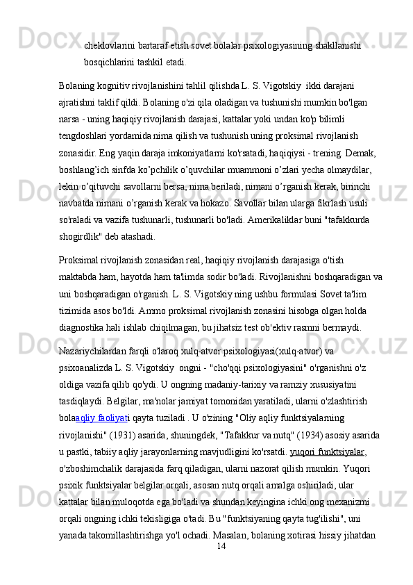 cheklovlarini bartaraf etish sovet bolalar psixologiyasining shakllanishi 
bosqichlarini tashkil etadi .
Bolaning kognitiv rivojlanishini tahlil qilishda L. S. Vigotskiy  ikki darajani 
ajratishni taklif qildi. Bolaning o'zi qila oladigan va tushunishi mumkin bo'lgan 
narsa - uning haqiqiy rivojlanish darajasi, kattalar yoki undan ko'p bilimli 
tengdoshlari yordamida nima qilish va tushunish uning proksimal rivojlanish 
zonasidir. Eng yaqin daraja imkoniyatlarni ko'rsatadi, haqiqiysi - trening. Demak, 
boshlang’ich sinfda ko’pchilik o’quvchilar muammoni o’zlari yecha olmaydilar, 
lekin o’qituvchi savollarni bersa, nima beriladi, nimani o’rganish kerak, birinchi 
navbatda nimani o’rganish kerak va hokazo. Savollar bilan ularga fikrlash usuli 
so'raladi va vazifa tushunarli, tushunarli bo'ladi. Amerikaliklar buni "tafakkurda 
shogirdlik" deb atashadi.
Proksimal rivojlanish zonasidan real, haqiqiy rivojlanish darajasiga o'tish 
maktabda ham, hayotda ham ta'limda sodir bo'ladi. Rivojlanishni boshqaradigan va
uni boshqaradigan o'rganish. L. S. Vigotskiy ning ushbu formulasi Sovet ta'lim 
tizimida asos bo'ldi. Ammo proksimal rivojlanish zonasini hisobga olgan holda 
diagnostika hali ishlab chiqilmagan, bu jihatsiz test ob'ektiv rasmni bermaydi.
Nazariychilardan farqli o'laroq   xulq-atvor psixologiyasi (xulq-atvor) va 
psixoanalizda L. S. Vigotskiy  ongni - "cho'qqi psixologiyasini" o'rganishni o'z 
oldiga vazifa qilib qo'ydi. U ongning madaniy-tarixiy va ramziy xususiyatini 
tasdiqlaydi. Belgilar, ma'nolar jamiyat tomonidan yaratiladi, ularni o'zlashtirish 
bola aqliy faoliyat i   qayta tuziladi   . U o'zining "Oliy aqliy funktsiyalarning 
rivojlanishi" (1931) asarida, shuningdek, "Tafakkur va nutq" (1934) asosiy asarida 
u pastki, tabiiy aqliy jarayonlarning mavjudligini ko'rsatdi.   yuqori funktsiyalar , 
o'zboshimchalik darajasida farq qiladigan, ularni nazorat qilish mumkin. Yuqori 
psixik funktsiyalar belgilar orqali, asosan nutq orqali amalga oshiriladi, ular 
kattalar bilan muloqotda ega bo'ladi va shundan keyingina ichki ong mexanizmi 
orqali ongning ichki tekisligiga o'tadi. Bu "funktsiyaning qayta tug'ilishi", uni 
yanada takomillashtirishga yo'l ochadi. Masalan, bolaning xotirasi hissiy jihatdan 
14