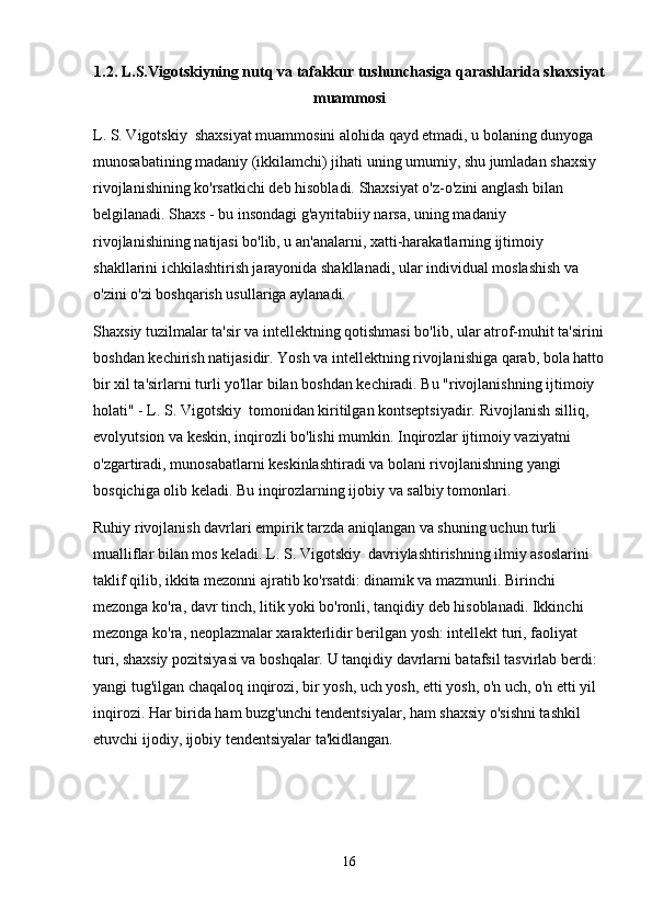 1.2. L.S.Vigotskiyning nutq va tafakkur tushunchasiga qarashlarida shaxsiyat
muammosi
L. S. Vigotskiy  shaxsiyat muammosini alohida qayd etmadi, u bolaning dunyoga 
munosabatining madaniy (ikkilamchi) jihati uning umumiy, shu jumladan shaxsiy 
rivojlanishining ko'rsatkichi deb hisobladi. Shaxsiyat o'z-o'zini anglash bilan 
belgilanadi. Shaxs - bu insondagi g'ayritabiiy narsa, uning madaniy 
rivojlanishining natijasi bo'lib, u an'analarni, xatti-harakatlarning ijtimoiy 
shakllarini ichkilashtirish jarayonida shakllanadi, ular individual moslashish va 
o'zini o'zi boshqarish usullariga aylanadi.
Shaxsiy tuzilmalar ta'sir va intellektning qotishmasi bo'lib, ular atrof-muhit ta'sirini
boshdan kechirish natijasidir.  Yosh va intellektning rivojlanishiga qarab, bola hatto
bir xil ta'sirlarni turli yo'llar bilan boshdan kechiradi. Bu "rivojlanishning ijtimoiy 
holati" - L. S. Vigotskiy  tomonidan kiritilgan kontseptsiyadir. Rivojlanish silliq, 
evolyutsion va keskin, inqirozli bo'lishi mumkin. Inqirozlar ijtimoiy vaziyatni 
o'zgartiradi, munosabatlarni keskinlashtiradi va bolani rivojlanishning yangi 
bosqichiga olib keladi. Bu inqirozlarning ijobiy va salbiy tomonlari.
Ruhiy rivojlanish davrlari empirik tarzda aniqlangan va shuning uchun turli 
mualliflar bilan mos keladi. L. S. Vigotskiy  davriylashtirishning ilmiy asoslarini 
taklif qilib, ikkita mezonni ajratib ko'rsatdi: dinamik va mazmunli. Birinchi 
mezonga ko'ra, davr tinch, litik yoki bo'ronli, tanqidiy deb hisoblanadi. Ikkinchi 
mezonga ko'ra, neoplazmalar xarakterlidir   berilgan yosh : intellekt turi, faoliyat 
turi, shaxsiy pozitsiyasi va boshqalar. U tanqidiy davrlarni batafsil tasvirlab berdi: 
yangi tug'ilgan chaqaloq inqirozi, bir yosh, uch yosh, etti yosh, o'n uch, o'n etti yil 
inqirozi. Har birida ham buzg'unchi tendentsiyalar, ham shaxsiy o'sishni tashkil 
etuvchi ijodiy, ijobiy tendentsiyalar ta'kidlangan.
16