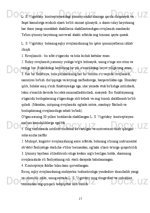 L. S. Vigotskiy  kontseptsiyasidagi ijtimoiy muhit shaxsga qarshi chiqmaydi va 
faqat kamolotga erishish sharti bo'lib xizmat qilmaydi; u shaxs ruhiy hayotining 
har doim yangi murakkab shakllarini shakllantiradigan rivojlanish manbaidir. 
Ta'lim ijtimoiy hayotning universal shakli sifatida ong tizimini qayta quradi.
L. S. Vigotskiy  bolaning aqliy rivojlanishining bir qator qonuniyatlarini ishlab 
chiqdi.
1. Rivojlanish - bu sifat o'zgarishi va bola kichik kattalar emas.
2. Ruhiy rivojlanish jismoniy yoshga to'g'ri kelmaydi, uning o'ziga xos ritmi va 
tezligi bor. Bolalikdagi hayotning bir yili o'smirlikdagi hayot yiliga teng emas.
3. Har bir funktsiya, bola psixikasining har bir tomoni o'z vaqtida rivojlanadi, 
namoyon bo'lish cho'qqisiga va keyingi zaiflashuvga, barqarorlikka ega. Shunday 
qilib, bolalar aniq o'sish funktsiyasiga ega, ular yanada etuk bo'lishga intilishadi, 
lekin o'smirlik davrida bu istak minimallashtiriladi, susayadi. Bir funktsiyaning 
o'zgarishi boshqalarning o'zgarishiga olib keladi va ong tizimli shakllanish bo'lib 
qoladi. (Masalan, nutqning rivojlanishi og'zaki xotira, mantiqiy fikrlash va 
boshqalarning rivojlanishiga sabab bo'ladi).
O'tgan asrning 30-yillari boshlarida shakllangan L. S. Vigotskiy  kontseptsiyasi 
ma'lum kamchiliklarga ega edi.
1. Ong tuzilmasida intellekt mufassal ko'rsatilgan va motivatsion-talab qilingan 
soha ancha zaifdir.
2. Muloqot, kognitiv rivojlanishning asosi sifatida, bolaning o'zining instrumental 
ob'ektiv faoliyatiga etarlicha e'tibor bermasdan, og'zaki o'zaro ta'sirga qisqartirildi.
3. Ijtimoiy tajribani o'zlashtirish roliga keskin urg'u berilgan holda, shaxsning 
rivojlanishida o'z faoliyatining roli etarli darajada baholanmagan.
4. Kontseptsiya faktlar bilan kam quvvatlangan.
Biroq, aqliy rivojlanishning mohiyatini tushuntirishga yondashuv shunchalik yangi
va ishonchli ediki, uning asosida L. S. Vigotskiy ning shogirdlari va izdoshlari 
tomonidan eng qiziqarli tadqiqotlar olib borildi.
17