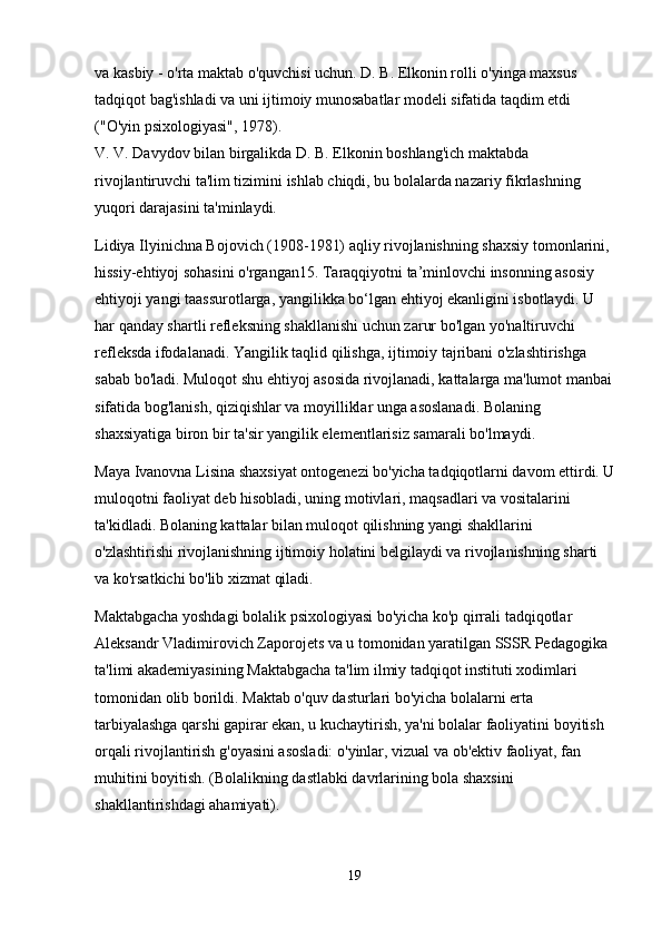 va kasbiy - o'rta maktab o'quvchisi uchun. D. B. Elkonin rolli o'yinga maxsus 
tadqiqot bag'ishladi va uni ijtimoiy munosabatlar modeli sifatida taqdim etdi 
("O'yin psixologiyasi", 1978).
V. V. Davydov bilan birgalikda D. B. Elkonin boshlang'ich maktabda 
rivojlantiruvchi ta'lim tizimini ishlab chiqdi, bu bolalarda nazariy fikrlashning 
yuqori darajasini ta'minlaydi.
Lidiya Ilyinichna Bojovich (1908-1981) aqliy rivojlanishning shaxsiy tomonlarini, 
hissiy-ehtiyoj sohasini o'rgangan15. Taraqqiyotni ta’minlovchi insonning asosiy 
ehtiyoji yangi taassurotlarga, yangilikka bo‘lgan ehtiyoj ekanligini isbotlaydi. U 
har qanday shartli refleksning shakllanishi uchun zarur bo'lgan yo'naltiruvchi 
refleksda ifodalanadi. Yangilik taqlid qilishga, ijtimoiy tajribani o'zlashtirishga 
sabab bo'ladi. Muloqot shu ehtiyoj asosida rivojlanadi, kattalarga ma'lumot manbai
sifatida bog'lanish, qiziqishlar va moyilliklar unga asoslanadi. Bolaning 
shaxsiyatiga biron bir ta'sir yangilik elementlarisiz samarali bo'lmaydi.
Maya Ivanovna Lisina shaxsiyat ontogenezi bo'yicha tadqiqotlarni davom ettirdi. U
muloqotni faoliyat deb hisobladi, uning motivlari, maqsadlari va vositalarini 
ta'kidladi. Bolaning kattalar bilan muloqot qilishning yangi shakllarini 
o'zlashtirishi rivojlanishning ijtimoiy holatini belgilaydi va rivojlanishning sharti 
va ko'rsatkichi bo'lib xizmat qiladi.
Maktabgacha yoshdagi bolalik psixologiyasi bo'yicha ko'p qirrali tadqiqotlar 
Aleksandr Vladimirovich Zaporojets va u tomonidan yaratilgan SSSR Pedagogika 
ta'limi akademiyasining Maktabgacha ta'lim ilmiy tadqiqot instituti xodimlari 
tomonidan olib borildi. Maktab o'quv dasturlari bo'yicha bolalarni erta 
tarbiyalashga qarshi gapirar ekan, u kuchaytirish, ya'ni bolalar faoliyatini boyitish 
orqali rivojlantirish g'oyasini asosladi: o'yinlar, vizual va ob'ektiv faoliyat, fan 
muhitini boyitish. (Bolalikning dastlabki davrlarining bola shaxsini 
shakllantirishdagi ahamiyati).
19