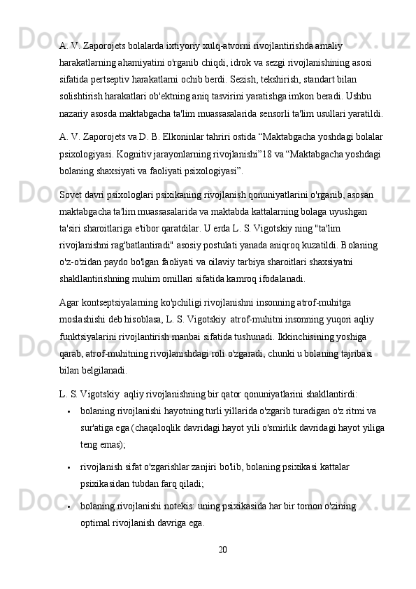 A. V. Zaporojets bolalarda ixtiyoriy xulq-atvorni rivojlantirishda amaliy 
harakatlarning ahamiyatini o'rganib chiqdi, idrok va sezgi rivojlanishining asosi 
sifatida pertseptiv harakatlarni ochib berdi. Sezish, tekshirish, standart bilan 
solishtirish harakatlari ob'ektning aniq tasvirini yaratishga imkon beradi. Ushbu 
nazariy asosda maktabgacha ta'lim muassasalarida sensorli ta'lim usullari yaratildi.
A. V. Zaporojets va D. B. Elkoninlar tahriri ostida “Maktabgacha yoshdagi bolalar 
psixologiyasi. Kognitiv jarayonlarning rivojlanishi”18 va “Maktabgacha yoshdagi 
bolaning shaxsiyati va faoliyati psixologiyasi”.
Sovet davri psixologlari psixikaning rivojlanish qonuniyatlarini o'rganib, asosan 
maktabgacha ta'lim muassasalarida va maktabda kattalarning bolaga uyushgan 
ta'siri sharoitlariga e'tibor qaratdilar. U erda L. S. Vigotskiy ning "ta'lim 
rivojlanishni rag'batlantiradi" asosiy postulati yanada aniqroq kuzatildi. Bolaning 
o'z-o'zidan paydo bo'lgan faoliyati va oilaviy tarbiya sharoitlari shaxsiyatni 
shakllantirishning muhim omillari sifatida kamroq ifodalanadi.
Agar kontseptsiyalarning ko'pchiligi rivojlanishni insonning atrof-muhitga 
moslashishi deb hisoblasa, L. S. Vigotskiy  atrof-muhitni insonning yuqori aqliy 
funktsiyalarini rivojlantirish manbai sifatida tushunadi. Ikkinchisining yoshiga 
qarab, atrof-muhitning rivojlanishdagi roli o'zgaradi, chunki u bolaning tajribasi 
bilan belgilanadi.
L. S. Vigotskiy  aqliy rivojlanishning bir qator qonuniyatlarini shakllantirdi:
 bolaning rivojlanishi hayotning turli yillarida o'zgarib turadigan o'z ritmi va 
sur'atiga ega (chaqaloqlik davridagi hayot yili o'smirlik davridagi hayot yiliga
teng emas);
 rivojlanish sifat o'zgarishlar zanjiri bo'lib, bolaning psixikasi kattalar 
psixikasidan tubdan farq qiladi;
 bolaning rivojlanishi notekis: uning psixikasida har bir tomon o'zining 
optimal rivojlanish davriga ega.
20