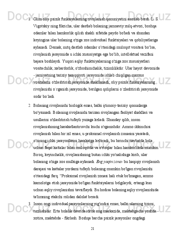 1. Olim oliy psixik funksiyalarning rivojlanish qonuniyatini asoslab berdi. L. S. 
Vigotskiy ning fikricha, ular dastlab bolaning jamoaviy xulq-atvori, boshqa 
odamlar bilan hamkorlik qilish shakli sifatida paydo bo'ladi va shundan 
keyingina ular bolaning o'ziga xos individual funktsiyalari va qobiliyatlariga 
aylanadi. Demak, nutq dastlab odamlar o‘rtasidagi muloqot vositasi bo‘lsa, 
rivojlanish jarayonida u ichki xususiyatga ega bo‘lib, intellektual vazifani 
bajara boshlaydi. Yuqori aqliy funktsiyalarning o'ziga xos xususiyatlari 
vositachilik, xabardorlik, o'zboshimchalik, tizimlilikdir. Ular hayot davomida 
- jamiyatning tarixiy taraqqiyoti jarayonida ishlab chiqilgan maxsus 
vositalarni o'zlashtirish jarayonida shakllanadi; oliy psixik funksiyalarning 
rivojlanishi o`rganish jarayonida, berilgan qoliplarni o`zlashtirish jarayonida 
sodir bo`ladi.
2. Bolaning rivojlanishi biologik emas, balki ijtimoiy-tarixiy qonunlarga 
bo'ysunadi. Bolaning rivojlanishi tarixan rivojlangan faoliyat shakllari va 
usullarini o'zlashtirish tufayli yuzaga keladi. Shunday qilib, inson 
rivojlanishining harakatlantiruvchi kuchi o'rganishdir. Ammo ikkinchisi 
rivojlanish bilan bir xil emas, u proksimal rivojlanish zonasini yaratadi, 
o'zining ichki jarayonlarini harakatga keltiradi, bu birinchi navbatda bola 
uchun faqat kattalar bilan muloqotda va o'rtoqlar bilan hamkorlikda mumkin. 
Biroq, keyinchalik, rivojlanishning butun ichki yo'nalishiga kirib, ular 
bolaning o'ziga xos mulkiga aylanadi.   Eng yaqin zona - bu haqiqiy rivojlanish 
darajasi va kattalar yordami tufayli bolaning mumkin bo'lgan rivojlanishi 
o'rtasidagi farq. “Proksimal rivojlanish zonasi hali etuk bo'lmagan, ammo 
kamolotga etish jarayonida bo'lgan funktsiyalarni belgilaydi; ertangi kun 
uchun aqliy rivojlanishni tavsiflaydi. Bu hodisa bolaning aqliy rivojlanishida 
ta'limning etakchi rolidan dalolat beradi.
3. Inson ongi individual jarayonlarning yig'indisi emas, balki ularning tizimi, 
tuzilishidir. Erta bolalik davrida idrok ong markazida, maktabgacha yoshda - 
xotira, maktabda - fikrlash. Boshqa barcha psixik jarayonlar ongdagi 
21 