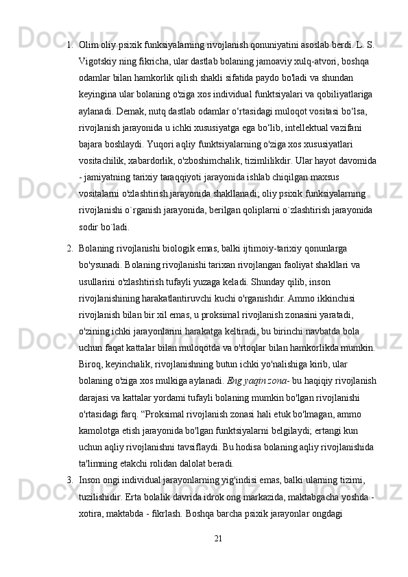 1. Olim oliy psixik funksiyalarning rivojlanish qonuniyatini asoslab berdi. L. S. 
Vigotskiy ning fikricha, ular dastlab bolaning jamoaviy xulq-atvori, boshqa 
odamlar bilan hamkorlik qilish shakli sifatida paydo bo'ladi va shundan 
keyingina ular bolaning o'ziga xos individual funktsiyalari va qobiliyatlariga 
aylanadi. Demak, nutq dastlab odamlar o‘rtasidagi muloqot vositasi bo‘lsa, 
rivojlanish jarayonida u ichki xususiyatga ega bo‘lib, intellektual vazifani 
bajara boshlaydi. Yuqori aqliy funktsiyalarning o'ziga xos xususiyatlari 
vositachilik, xabardorlik, o'zboshimchalik, tizimlilikdir. Ular hayot davomida 
- jamiyatning tarixiy taraqqiyoti jarayonida ishlab chiqilgan maxsus 
vositalarni o'zlashtirish jarayonida shakllanadi; oliy psixik funksiyalarning 
rivojlanishi o`rganish jarayonida, berilgan qoliplarni o`zlashtirish jarayonida 
sodir bo`ladi.
2. Bolaning rivojlanishi biologik emas, balki ijtimoiy-tarixiy qonunlarga 
bo'ysunadi. Bolaning rivojlanishi tarixan rivojlangan faoliyat shakllari va 
usullarini o'zlashtirish tufayli yuzaga keladi. Shunday qilib, inson 
rivojlanishining harakatlantiruvchi kuchi o'rganishdir. Ammo ikkinchisi 
rivojlanish bilan bir xil emas, u proksimal rivojlanish zonasini yaratadi, 
o'zining ichki jarayonlarini harakatga keltiradi, bu birinchi navbatda bola 
uchun faqat kattalar bilan muloqotda va o'rtoqlar bilan hamkorlikda mumkin. 
Biroq, keyinchalik, rivojlanishning butun ichki yo'nalishiga kirib, ular 
bolaning o'ziga xos mulkiga aylanadi.   Eng yaqin zona - bu haqiqiy rivojlanish 
darajasi va kattalar yordami tufayli bolaning mumkin bo'lgan rivojlanishi 
o'rtasidagi farq. “Proksimal rivojlanish zonasi hali etuk bo'lmagan, ammo 
kamolotga etish jarayonida bo'lgan funktsiyalarni belgilaydi; ertangi kun 
uchun aqliy rivojlanishni tavsiflaydi. Bu hodisa bolaning aqliy rivojlanishida 
ta'limning etakchi rolidan dalolat beradi.
3. Inson ongi individual jarayonlarning yig'indisi emas, balki ularning tizimi, 
tuzilishidir. Erta bolalik davrida idrok ong markazida, maktabgacha yoshda - 
xotira, maktabda - fikrlash. Boshqa barcha psixik jarayonlar ongdagi 
21