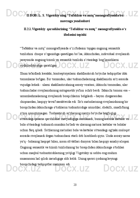 II BOB. L. S. Vigotskiy ning “Tafakkur va nutq”monografiyasida bu
mavzuga yondashuvi
II.2.1. Vigotskiy  qarashlarining “Tafakkur va nutq” monografiyasida o‘z
ifodasini top ishi
“Tafakkur va nutq” monografiyasida o‘z ifodasini topgan ongning semantik 
tuzilishini chuqur o‘rganishga qaratilgan bo‘lsa, ikkinchidan, individual rivojlanish
jarayonida ongning tizimli va semantik tuzilishi o‘rtasidagi bog‘lanishlarni 
oydinlashtirishga qaratilgan.
Shuni ta'kidlash kerakki, kontseptsiyalarni shakllantirish bo'yicha tadqiqotlar ikki 
tomonlama bo'lgan. Bir tomondan, ular tushunchalarning shakllanishi so'z asosida 
vujudga keladi - ularni shakllantirishning asosiy vositasi; ikkinchi tomondan, ular 
tushunchalar rivojlanishining ontogenetik yo'lini ochib berdi. Ikkinchi tomoni esa –
umumlashmalarning rivojlanish bosqichlarini belgilash – bayon chegarasidan 
chiqmasdan, haqiqiy tavsif xarakterida edi. So'z ma'nolarining rivojlanishining bir 
bosqichidan ikkinchisiga o'tishlarini tushuntirishga urinishlar, shekilli, muallifning 
o'zini qoniqtirmagan. Tushuntirish so'zlarning mavzu bo'yicha bog'liqligi 
o'rtasidagi qarama-qarshiliklar mavjudligiga asoslanadi, buning asosida kattalar va 
bola o'rtasidagi tushunish mumkin bo'ladi va ularning ma'nosi kattalar va bolalar 
uchun farq qiladi. So'zlarning ma'nolari bola va kattalar o'rtasidagi og'zaki muloqot
asosida rivojlanadi degan tushunchani etarli deb hisoblash qiyin. Unda asosiy narsa
yo'q - bolaning haqiqat bilan, inson ob'ektlari dunyosi bilan haqiqiy amaliy aloqasi.
Ongning semantik va tizimli tuzilishining bir bosqichdan ikkinchisiga o'tishlari 
uchun maqbul tushuntirishlarning yo'qligi Vigotskiy ni ushbu eng muhim 
muammoni hal qilish zarurligiga olib keldi. Uning qarori ijodning keyingi 
bosqichidagi tadqiqotlar mazmuni edi.
23