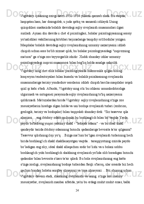 Vigotskiy  ijodining oxirgi davri 1931-1934 yillarni qamrab oladi. Bu vaqtda, 
haqiqatan ham, har doimgidek, u juda qattiq va samarali ishlaydi.Uning 
qiziqishlari markazida bolalik davridagi aqliy rivojlanish muammolari ilgari 
suriladi. Aynan shu davrda u chet el psixologlari, bolalar psixologiyasining asosiy 
yo'nalishlari vakillarining kitoblari tarjimalariga tanqidiy so'zboshilar yozgan. 
Maqolalar bolalik davridagi aqliy rivojlanishning umumiy nazariyasini ishlab 
chiqish uchun asos bo'lib xizmat qildi, bu bolalar psixologiyasidagi "inqirozning 
ma'nosi" ga o'ziga xos tayyorgarlik ishidir. Xuddi shunday ishlar umumiy 
psixologiyadagi inqiroz muammosi bilan bog'liq holda amalga oshirildi. 
Vigotskiy ning chet ellik bolalar psixologiyasida hukmronlik qilgan biolog-
konjesyon tendentsiyalari bilan kurashi va bolalik psixikasining rivojlanishi 
muammolariga tarixiy yondashuv asoslarini ishlab chiqish barcha maqolalar orqali 
qizil ip kabi o'tadi. Afsuski, Vigotskiy ning o'zi bu ishlarni umumlashtirishga 
ulgurmadi va ontogenez jarayonida aqliy rivojlanishning to'liq nazariyasini 
qoldirmadi. Ma'ruzalardan birida Vigotskiy  aqliy rivojlanishning o'ziga xos 
xususiyatlarini hisobga olgan holda va uni boshqa rivojlanish turlari (embrion, 
geologik, tarixiy va boshqalar) bilan taqqoslab shunday dedi: "Siz tasavvur qila 
olasizmi ... eng ibtidoiy odam qachonki bu boshlang'ich bilan bir vaqtda Yerda 
paydo bo'ladieng yuqori yakuniy shakl - "kelajak odami" - va bu ideal shakl 
qandaydir tarzda ibtidoiy odamning birinchi qadamlariga bevosita ta'sir qilganmi? 
Tasavvur qilishning iloji yo'q. ...Bizga ma’lum bo‘lgan rivojlanish turlarining hech 
birida boshlang‘ich shakl shakllanayotgan vaqtda... taraqqiyotning oxirida paydo 
bo‘ladigan eng oliy, ideal shakl allaqachon sodir bo‘lishi va u bolani ushbu 
boshlang'ich yoki boshlang'ich shaklning rivojlanish yo'lida olib boradigan birinchi
qadamlar bilan bevosita o'zaro ta'sir qiladi. Bu bola rivojlanishining eng katta 
o'ziga xosligi, rivojlanishning boshqa turlaridan farqli o'laroq, ular orasida biz hech
qachon bunday holatni aniqlay olmaymiz va topa olmaymiz ... Bu, shuning uchun 
Vigotskiy  davom etadi, shaxsning rivojlanishi va uning. o'ziga xos insoniy 
xususiyatlar, rivojlanish manbai sifatida, ya'ni bu erdagi muhit muhit emas, balki 
24 