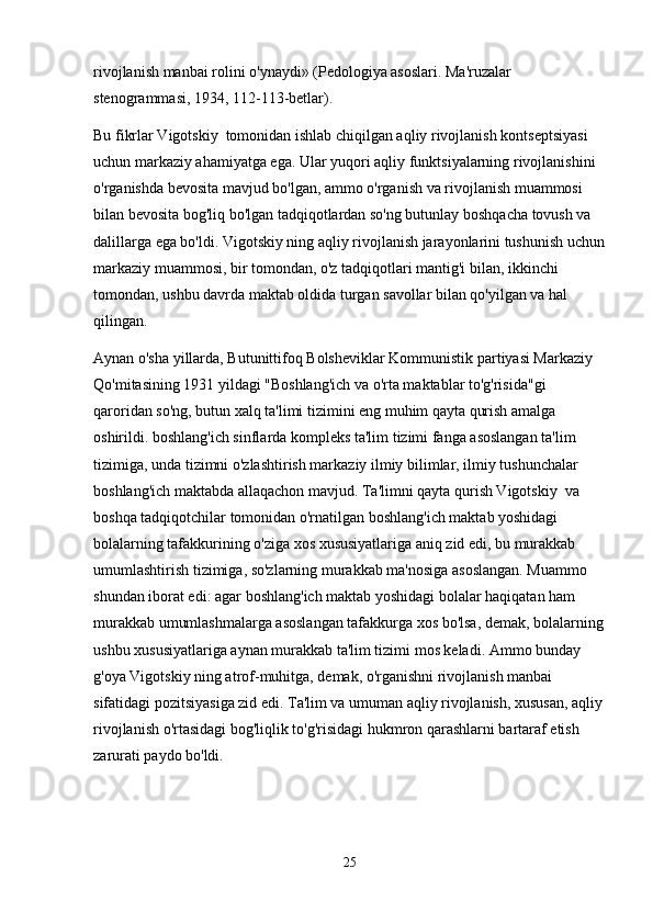 rivojlanish manbai rolini o'ynaydi» (Pedologiya asoslari. Ma'ruzalar 
stenogrammasi, 1934, 112-113-betlar).
Bu fikrlar Vigotskiy  tomonidan ishlab chiqilgan aqliy rivojlanish kontseptsiyasi 
uchun markaziy ahamiyatga ega. Ular yuqori aqliy funktsiyalarning rivojlanishini 
o'rganishda bevosita mavjud bo'lgan, ammo o'rganish va rivojlanish muammosi 
bilan bevosita bog'liq bo'lgan tadqiqotlardan so'ng butunlay boshqacha tovush va 
dalillarga ega bo'ldi. Vigotskiy ning aqliy rivojlanish jarayonlarini tushunish uchun
markaziy muammosi, bir tomondan, o'z tadqiqotlari mantig'i bilan, ikkinchi 
tomondan, ushbu davrda maktab oldida turgan savollar bilan qo'yilgan va hal 
qilingan.
Aynan o'sha yillarda, Butunittifoq Bolsheviklar Kommunistik partiyasi Markaziy 
Qo'mitasining 1931 yildagi "Boshlang'ich va o'rta maktablar to'g'risida"gi 
qaroridan so'ng, butun xalq ta'limi tizimini eng muhim qayta qurish amalga 
oshirildi. boshlang'ich sinflarda kompleks ta'lim tizimi fanga asoslangan ta'lim 
tizimiga, unda tizimni o'zlashtirish markaziy ilmiy bilimlar, ilmiy tushunchalar 
boshlang'ich maktabda allaqachon mavjud. Ta'limni qayta qurish Vigotskiy  va 
boshqa tadqiqotchilar tomonidan o'rnatilgan boshlang'ich maktab yoshidagi 
bolalarning tafakkurining o'ziga xos xususiyatlariga aniq zid edi, bu murakkab 
umumlashtirish tizimiga, so'zlarning murakkab ma'nosiga asoslangan. Muammo 
shundan iborat edi: agar boshlang'ich maktab yoshidagi bolalar haqiqatan ham 
murakkab umumlashmalarga asoslangan tafakkurga xos bo'lsa, demak, bolalarning
ushbu xususiyatlariga aynan murakkab ta'lim tizimi mos keladi. Ammo bunday 
g'oya Vigotskiy ning atrof-muhitga, demak, o'rganishni rivojlanish manbai 
sifatidagi pozitsiyasiga zid edi. Ta'lim va umuman aqliy rivojlanish, xususan, aqliy 
rivojlanish o'rtasidagi bog'liqlik to'g'risidagi hukmron qarashlarni bartaraf etish 
zarurati paydo bo'ldi.
25