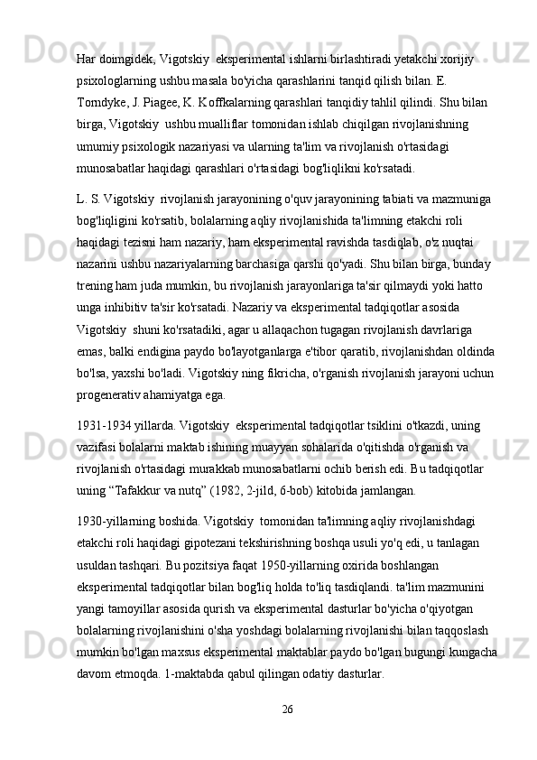 Har doimgidek, Vigotskiy  eksperimental ishlarni birlashtiradi yetakchi xorijiy 
psixologlarning ushbu masala bo'yicha qarashlarini tanqid qilish bilan. E. 
Torndyke, J. Piagee, K. Koffkalarning qarashlari tanqidiy tahlil qilindi. Shu bilan 
birga, Vigotskiy  ushbu mualliflar tomonidan ishlab chiqilgan rivojlanishning 
umumiy psixologik nazariyasi va ularning ta'lim va rivojlanish o'rtasidagi 
munosabatlar haqidagi qarashlari o'rtasidagi bog'liqlikni ko'rsatadi.
L. S. Vigotskiy  rivojlanish jarayonining o'quv jarayonining tabiati va mazmuniga 
bog'liqligini ko'rsatib, bolalarning aqliy rivojlanishida ta'limning etakchi roli 
haqidagi tezisni ham nazariy, ham eksperimental ravishda tasdiqlab, o'z nuqtai 
nazarini ushbu nazariyalarning barchasiga qarshi qo'yadi. Shu bilan birga, bunday 
trening ham juda mumkin, bu rivojlanish jarayonlariga ta'sir qilmaydi yoki hatto 
unga inhibitiv ta'sir ko'rsatadi. Nazariy va eksperimental tadqiqotlar asosida 
Vigotskiy  shuni ko'rsatadiki, agar u allaqachon tugagan rivojlanish davrlariga 
emas, balki endigina paydo bo'layotganlarga e'tibor qaratib, rivojlanishdan oldinda 
bo'lsa, yaxshi bo'ladi. Vigotskiy ning fikricha, o'rganish rivojlanish jarayoni uchun 
progenerativ ahamiyatga ega.
1931-1934 yillarda. Vigotskiy  eksperimental tadqiqotlar tsiklini o'tkazdi, uning 
vazifasi bolalarni maktab ishining muayyan sohalarida o'qitishda o'rganish va 
rivojlanish o'rtasidagi murakkab munosabatlarni ochib berish edi. Bu tadqiqotlar 
uning “Tafakkur va nutq” (1982, 2-jild, 6-bob) kitobida jamlangan.
1930-yillarning boshida. Vigotskiy  tomonidan ta'limning aqliy rivojlanishdagi 
etakchi roli haqidagi gipotezani tekshirishning boshqa usuli yo'q edi, u tanlagan 
usuldan tashqari. Bu pozitsiya faqat 1950-yillarning oxirida boshlangan 
eksperimental tadqiqotlar bilan bog'liq holda to'liq tasdiqlandi. ta'lim mazmunini 
yangi tamoyillar asosida qurish va eksperimental dasturlar bo'yicha o'qiyotgan 
bolalarning rivojlanishini o'sha yoshdagi bolalarning rivojlanishi bilan taqqoslash 
mumkin bo'lgan maxsus eksperimental maktablar paydo bo'lgan bugungi kungacha
davom etmoqda. 1-maktabda qabul qilingan odatiy dasturlar.
26