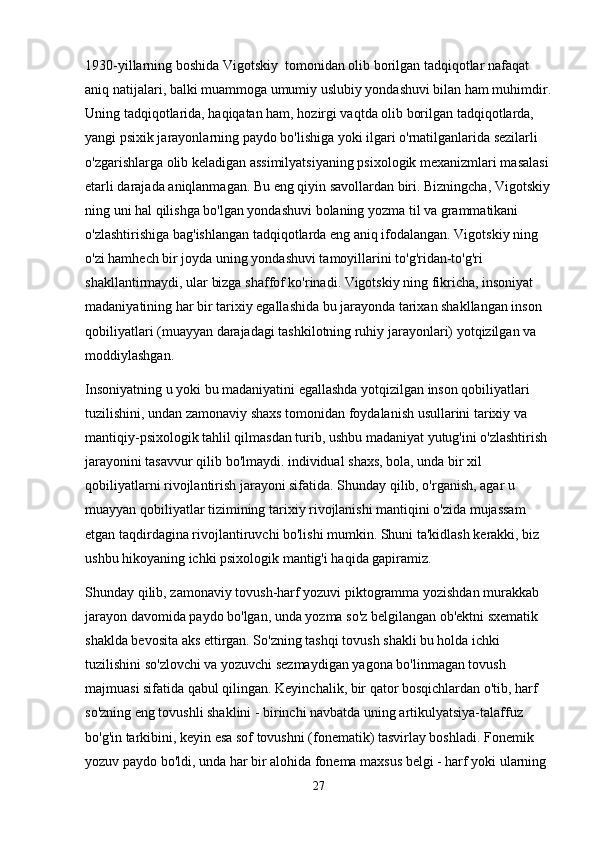 1930-yillarning boshida Vigotskiy  tomonidan olib borilgan tadqiqotlar nafaqat 
aniq natijalari, balki muammoga umumiy uslubiy yondashuvi bilan ham muhimdir.
Uning tadqiqotlarida, haqiqatan ham, hozirgi vaqtda olib borilgan tadqiqotlarda, 
yangi psixik jarayonlarning paydo bo'lishiga yoki ilgari o'rnatilganlarida sezilarli 
o'zgarishlarga olib keladigan assimilyatsiyaning psixologik mexanizmlari masalasi 
etarli darajada aniqlanmagan. Bu eng qiyin savollardan biri. Bizningcha, Vigotskiy
ning uni hal qilishga bo'lgan yondashuvi bolaning yozma til va grammatikani 
o'zlashtirishiga bag'ishlangan tadqiqotlarda eng aniq ifodalangan. Vigotskiy ning 
o'zi hamhech bir joyda uning yondashuvi tamoyillarini to'g'ridan-to'g'ri 
shakllantirmaydi, ular bizga shaffof ko'rinadi. Vigotskiy ning fikricha, insoniyat 
madaniyatining har bir tarixiy egallashida bu jarayonda tarixan shakllangan inson 
qobiliyatlari (muayyan darajadagi tashkilotning ruhiy jarayonlari) yotqizilgan va 
moddiylashgan.
Insoniyatning u yoki bu madaniyatini egallashda yotqizilgan inson qobiliyatlari 
tuzilishini, undan zamonaviy shaxs tomonidan foydalanish usullarini tarixiy va 
mantiqiy-psixologik tahlil qilmasdan turib, ushbu madaniyat yutug'ini o'zlashtirish 
jarayonini tasavvur qilib bo'lmaydi. individual shaxs, bola, unda bir xil 
qobiliyatlarni rivojlantirish jarayoni sifatida. Shunday qilib, o'rganish, agar u 
muayyan qobiliyatlar tizimining tarixiy rivojlanishi mantiqini o'zida mujassam 
etgan taqdirdagina rivojlantiruvchi bo'lishi mumkin. Shuni ta'kidlash kerakki, biz 
ushbu hikoyaning ichki psixologik mantig'i haqida gapiramiz.
Shunday qilib, zamonaviy tovush-harf yozuvi piktogramma yozishdan murakkab 
jarayon davomida paydo bo'lgan, unda yozma so'z belgilangan ob'ektni sxematik 
shaklda bevosita aks ettirgan. So'zning tashqi tovush shakli bu holda ichki 
tuzilishini so'zlovchi va yozuvchi sezmaydigan yagona bo'linmagan tovush 
majmuasi sifatida qabul qilingan. Keyinchalik, bir qator bosqichlardan o'tib, harf 
so'zning eng tovushli shaklini - birinchi navbatda uning artikulyatsiya-talaffuz 
bo'g'in tarkibini, keyin esa sof tovushni (fonematik) tasvirlay boshladi. Fonemik 
yozuv paydo bo'ldi, unda har bir alohida fonema maxsus belgi - harf yoki ularning 
27