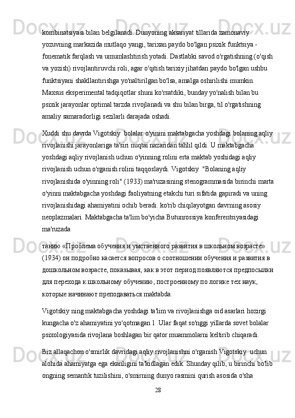kombinatsiyasi bilan belgilanadi. Dunyoning aksariyat tillarida zamonaviy 
yozuvning markazida mutlaqo yangi, tarixan paydo bo'lgan psixik funktsiya - 
fonematik farqlash va umumlashtirish yotadi. Dastlabki savod o'rgatishning (o'qish
va yozish) rivojlantiruvchi roli, agar o'qitish tarixiy jihatdan paydo bo'lgan ushbu 
funktsiyani shakllantirishga yo'naltirilgan bo'lsa, amalga oshirilishi mumkin. 
Maxsus eksperimental tadqiqotlar shuni ko'rsatdiki, bunday yo'nalish bilan bu 
psixik jarayonlar optimal tarzda rivojlanadi va shu bilan birga, til o'rgatishning 
amaliy samaradorligi sezilarli darajada oshadi.
Xuddi shu davrda Vigotskiy  bolalar o'yinini maktabgacha yoshdagi bolaning aqliy
rivojlanishi jarayonlariga ta'siri nuqtai nazaridan tahlil qildi. U maktabgacha 
yoshdagi aqliy rivojlanish uchun o'yinning rolini erta maktab yoshidagi aqliy 
rivojlanish uchun o'rganish rolini taqqoslaydi. Vigotskiy  "Bolaning aqliy 
rivojlanishida o'yinning roli" (1933) ma'ruzasining stenogrammasida birinchi marta
o'yinni maktabgacha yoshdagi faoliyatning etakchi turi sifatida gapiradi va uning 
rivojlanishidagi ahamiyatini ochib beradi. ko'rib chiqilayotgan davrning asosiy 
neoplazmalari.  Maktabgacha ta'lim bo'yicha Butunrossiya konferentsiyasidagi 
ma'ruzada
танию «Проблема обучения и умственного развития в школьном возрасте» 
(1934) он подробно касается вопросов о соотношении обучения и развития в 
дошкольном возрасте, показывая, как в этот период появляются предпосылки
для перехода к школьному обучению, построенному по логике тех наук, 
которые начинают преподаваться maktabda.
Vigotskiy ning maktabgacha yoshdagi ta'lim va rivojlanishga oid asarlari hozirgi 
kungacha o'z ahamiyatini yo'qotmagan 1 . Ular   faqat   so ' nggi   yillarda   sovet   bolalar  
psixologiyasida   rivojlana   boshlagan   bir   qator   muammolarni   keltirib   chiqaradi .
Biz   allaqachon   o ' smirlik   davridagi   aqliy   rivojlanishni   o ' rganish   Vigotskiy    uchun  
alohida   ahamiyatga   ega   ekanligini   ta ' kidlagan   edik .  Shunday   qilib ,  u   birinchi   bo ' lib
ongning   semantik   tuzilishini ,  o ' smirning   dunyo   rasmini   qurish   asosida   o ' sha  
28