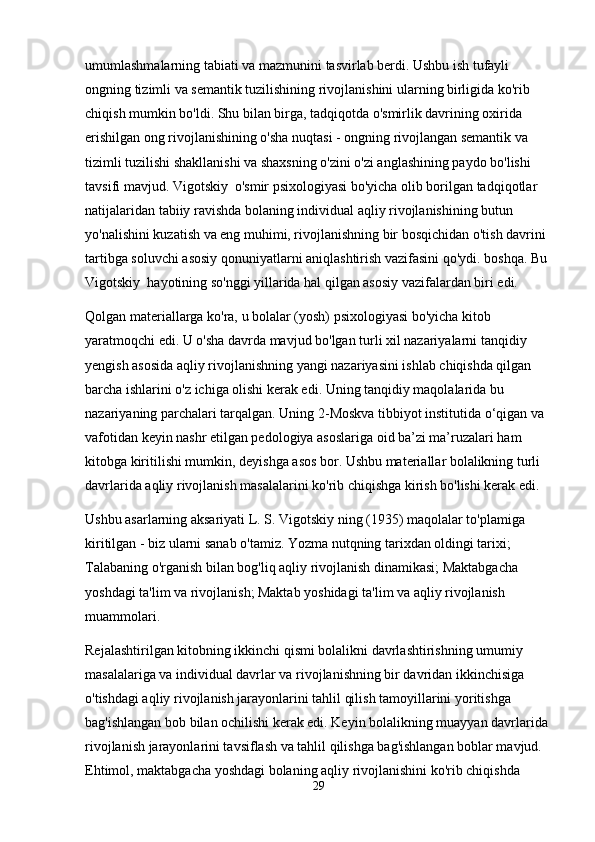 umumlashmalarning   tabiati   va   mazmunini   tasvirlab   berdi .  Ushbu ish tufayli 
ongning tizimli va semantik tuzilishining rivojlanishini ularning birligida ko'rib 
chiqish mumkin bo'ldi. Shu bilan birga, tadqiqotda o'smirlik davrining oxirida 
erishilgan ong rivojlanishining o'sha nuqtasi - ongning rivojlangan semantik va 
tizimli tuzilishi shakllanishi va shaxsning o'zini o'zi anglashining paydo bo'lishi 
tavsifi mavjud. Vigotskiy  o'smir psixologiyasi bo'yicha olib borilgan tadqiqotlar 
natijalaridan tabiiy ravishda bolaning individual aqliy rivojlanishining butun 
yo'nalishini kuzatish va eng muhimi, rivojlanishning bir bosqichidan o'tish davrini 
tartibga soluvchi asosiy qonuniyatlarni aniqlashtirish vazifasini qo'ydi. boshqa. Bu 
Vigotskiy  hayotining so'nggi yillarida hal qilgan asosiy vazifalardan biri edi.
Qolgan materiallarga ko'ra, u bolalar (yosh) psixologiyasi bo'yicha kitob 
yaratmoqchi edi. U o'sha davrda mavjud bo'lgan turli xil nazariyalarni tanqidiy 
yengish asosida aqliy rivojlanishning yangi nazariyasini ishlab chiqishda qilgan 
barcha ishlarini o'z ichiga olishi kerak edi. Uning tanqidiy maqolalarida bu 
nazariyaning parchalari tarqalgan. Uning 2-Moskva tibbiyot institutida o‘qigan va 
vafotidan keyin nashr etilgan pedologiya asoslariga oid ba’zi ma’ruzalari ham 
kitobga kiritilishi mumkin, deyishga asos bor. Ushbu materiallar bolalikning turli 
davrlarida aqliy rivojlanish masalalarini ko'rib chiqishga kirish bo'lishi kerak edi.
Ushbu asarlarning aksariyati L. S. Vigotskiy ning (1935) maqolalar to'plamiga 
kiritilgan - biz ularni sanab o'tamiz. Yozma nutqning tarixdan oldingi tarixi; 
Talabaning o'rganish bilan bog'liq aqliy rivojlanish dinamikasi; Maktabgacha 
yoshdagi ta'lim va rivojlanish; Maktab yoshidagi ta'lim va aqliy rivojlanish 
muammolari.
Rejalashtirilgan kitobning ikkinchi qismi bolalikni davrlashtirishning umumiy 
masalalariga va individual davrlar va rivojlanishning bir davridan ikkinchisiga 
o'tishdagi aqliy rivojlanish jarayonlarini tahlil qilish tamoyillarini yoritishga 
bag'ishlangan bob bilan ochilishi kerak edi. Keyin bolalikning muayyan davrlarida 
rivojlanish jarayonlarini tavsiflash va tahlil qilishga bag'ishlangan boblar mavjud. 
Ehtimol, maktabgacha yoshdagi bolaning aqliy rivojlanishini ko'rib chiqishda 
29 