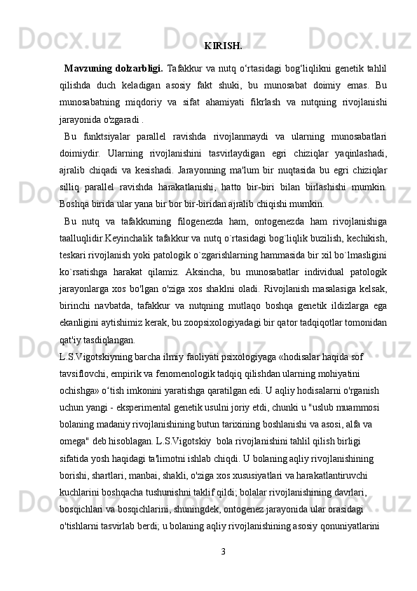KIRISH.
Mavzuning dolzarbligi.   Tafakkur  va nutq o‘rtasidagi  bog‘liqlikni  genetik tahlil
qilishda   duch   keladigan   asosiy   fakt   shuki,   bu   munosabat   doimiy   emas.   Bu
munosabatning   miqdoriy   va   sifat   ahamiyati   fikrlash   va   nutqning   rivojlanishi
jarayonida o'zgaradi .
Bu   funktsiyalar   parallel   ravishda   rivojlanmaydi   va   ularning   munosabatlari
doimiydir.   Ularning   rivojlanishini   tasvirlaydigan   egri   chiziqlar   yaqinlashadi,
ajralib   chiqadi   va   kesishadi.   Jarayonning   ma'lum   bir   nuqtasida   bu   egri   chiziqlar
silliq   parallel   ravishda   harakatlanishi,   hatto   bir-biri   bilan   birlashishi   mumkin.
Boshqa birida ular yana bir bor bir-biridan ajralib chiqishi mumkin. 
Bu   nutq   va   tafakkurning   filogenezda   ham,   ontogenezda   ham   rivojlanishiga
taalluqlidir.Keyinchalik tafakkur va nutq o`rtasidagi bog`liqlik buzilish, kechikish,
teskari rivojlanish yoki patologik o`zgarishlarning hammasida bir xil bo`lmasligini
ko`rsatishga   harakat   qilamiz.   Aksincha,   bu   munosabatlar   individual   patologik
jarayonlarga   xos   bo'lgan   o'ziga   xos   shaklni   oladi.   Rivojlanish   masalasiga   kelsak,
birinchi   navbatda,   tafakkur   va   nutqning   mutlaqo   boshqa   genetik   ildizlarga   ega
ekanligini aytishimiz kerak, bu zoopsixologiyadagi bir qator tadqiqotlar tomonidan
qat'iy tasdiqlangan.
L.S.Vigotskiyning barcha ilmiy faoliyati psixologiyaga «hodisalar haqida sof 
tavsiflovchi, empirik va fenomenologik tadqiq qilishdan ularning mohiyatini 
ochishga» o tish imkonini yaratishga qaratilgan edi. U aqliy hodisalarni o'rganish ʻ
uchun yangi - eksperimental genetik usulni joriy etdi, chunki u "uslub muammosi 
bolaning madaniy rivojlanishining butun tarixining boshlanishi va asosi, alfa va 
omega" deb hisoblagan. L.S.Vigotskiy  bola rivojlanishini tahlil qilish birligi 
sifatida yosh haqidagi ta'limotni ishlab chiqdi. U bolaning aqliy rivojlanishining 
borishi, shartlari, manbai, shakli, o'ziga xos xususiyatlari va harakatlantiruvchi 
kuchlarini boshqacha tushunishni taklif qildi; bolalar rivojlanishining davrlari, 
bosqichlari va bosqichlarini, shuningdek, ontogenez jarayonida ular orasidagi 
o'tishlarni tasvirlab berdi; u bolaning aqliy rivojlanishining asosiy qonuniyatlarini 
3