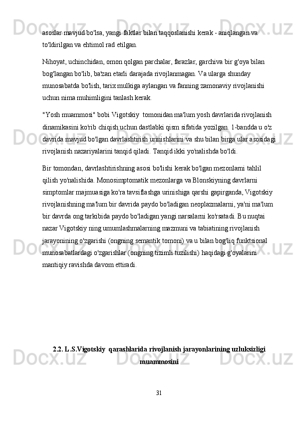 asoslar mavjud bo'lsa, yangi faktlar bilan taqqoslanishi kerak - aniqlangan va 
to'ldirilgan va ehtimol rad etilgan.
Nihoyat, uchinchidan, omon qolgan parchalar, farazlar, garchiva bir g'oya bilan 
bog'langan bo'lib, ba'zan etarli darajada rivojlanmagan. Va ularga shunday 
munosabatda bo'lish, tarix mulkiga aylangan va fanning zamonaviy rivojlanishi 
uchun nima muhimligini tanlash kerak.
"Yosh muammosi" bobi Vigotskiy  tomonidan ma'lum yosh davrlarida rivojlanish 
dinamikasini ko'rib chiqish uchun dastlabki qism sifatida yozilgan. 1-bandda u o'z 
davrida mavjud bo'lgan davrlashtirish urinishlarini va shu bilan birga ular asosidagi
rivojlanish nazariyalarini tanqid qiladi. Tanqid ikki yo'nalishda bo'ldi.
Bir tomondan, davrlashtirishning asosi bo'lishi kerak bo'lgan mezonlarni tahlil 
qilish yo'nalishida. Monosimptomatik mezonlarga va Blonskiyning davrlarni 
simptomlar majmuasiga ko'ra tavsiflashga urinishiga qarshi gapirganda, Vigotskiy 
rivojlanishning ma'lum bir davrida paydo bo'ladigan neoplazmalarni, ya'ni ma'lum 
bir davrda ong tarkibida paydo bo'ladigan yangi narsalarni ko'rsatadi. Bu nuqtai 
nazar Vigotskiy ning umumlashmalarning mazmuni va tabiatining rivojlanish 
jarayonining o'zgarishi (ongning semantik tomoni) va u bilan bog'liq funktsional 
munosabatlardagi o'zgarishlar (ongning tizimli tuzilishi) haqidagi g'oyalarini 
mantiqiy ravishda davom ettiradi.
2.2. L.S.Vigotskiy  qarashlarida rivojlanish jarayonlarining uzluksizligi
muammosini
31