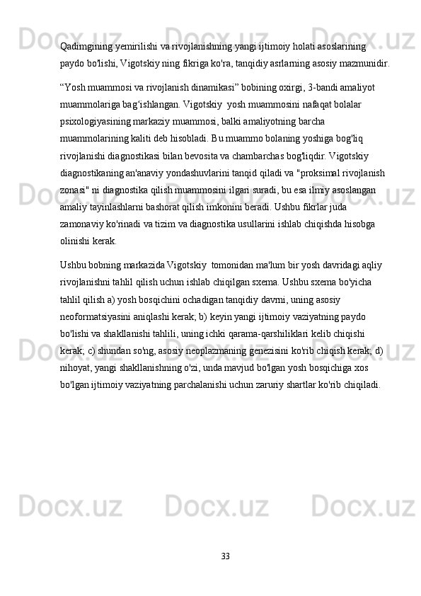 Qadimgining yemirilishi va rivojlanishning yangi ijtimoiy holati asoslarining 
paydo bo'lishi, Vigotskiy ning fikriga ko'ra, tanqidiy asrlarning asosiy mazmunidir.
“Yosh muammosi va rivojlanish dinamikasi” bobining oxirgi, 3-bandi amaliyot 
muammolariga bag ishlangan. Vigotskiy  yosh muammosini nafaqat bolalar ʻ
psixologiyasining markaziy muammosi, balki amaliyotning barcha 
muammolarining kaliti deb hisobladi. Bu muammo bolaning yoshiga bog'liq 
rivojlanishi diagnostikasi bilan bevosita va chambarchas bog'liqdir. Vigotskiy  
diagnostikaning an'anaviy yondashuvlarini tanqid qiladi va "proksimal rivojlanish 
zonasi" ni diagnostika qilish muammosini ilgari suradi, bu esa ilmiy asoslangan 
amaliy tayinlashlarni bashorat qilish imkonini beradi. Ushbu fikrlar juda 
zamonaviy ko'rinadi va tizim va diagnostika usullarini ishlab chiqishda hisobga 
olinishi kerak.
Ushbu bobning markazida Vigotskiy  tomonidan ma'lum bir yosh davridagi aqliy 
rivojlanishni tahlil qilish uchun ishlab chiqilgan sxema. Ushbu sxema bo'yicha 
tahlil qilish a) yosh bosqichini ochadigan tanqidiy davrni, uning asosiy 
neoformatsiyasini aniqlashi kerak; b) keyin yangi ijtimoiy vaziyatning paydo 
bo'lishi va shakllanishi tahlili, uning ichki qarama-qarshiliklari kelib chiqishi 
kerak; c) shundan so'ng, asosiy neoplazmaning genezisini ko'rib chiqish kerak; d) 
nihoyat, yangi shakllanishning o'zi, unda mavjud bo'lgan yosh bosqichiga xos 
bo'lgan ijtimoiy vaziyatning parchalanishi uchun zaruriy shartlar ko'rib chiqiladi.
33 