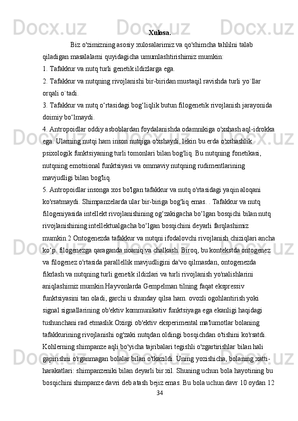 Xulosa.
                Biz o'zimizning asosiy xulosalarimiz va qo'shimcha tahlilni talab 
qiladigan masalalarni quyidagicha umumlashtirishimiz mumkin: 
1. Tafakkur va nutq turli genetik ildizlarga ega.
2. Tafakkur va nutqning rivojlanishi bir-biridan mustaqil ravishda turli yo`llar 
orqali o`tadi.
3. Tafakkur va nutq o‘rtasidagi bog‘liqlik butun filogenetik rivojlanish jarayonida 
doimiy bo‘lmaydi.
4. Antropoidlar oddiy asboblardan foydalanishda odamnikiga o'xshash aql-idrokka 
ega. Ularning nutqi ham inson nutqiga o'xshaydi, lekin bu erda o'xshashlik 
psixologik funktsiyaning turli tomonlari bilan bog'liq.  Bu nutqning fonetikasi, 
nutqning emotsional funktsiyasi va ommaviy nutqning rudimentlarining 
mavjudligi bilan bog'liq.
5. Antropoidlar insonga xos bo'lgan tafakkur va nutq o'rtasidagi yaqin aloqani 
ko'rsatmaydi. Shimpanzelarda ular bir-biriga bog'liq emas. . Tafakkur va nutq 
filogeniyasida intellekt rivojlanishining og‘zakigacha bo‘lgan bosqichi bilan nutq 
rivojlanishining intellektualgacha bo‘lgan bosqichini deyarli farqlashimiz 
mumkin.2 Ontogenezda tafakkur va nutqni ifodalovchi rivojlanish chiziqlari ancha 
ko‘p. filogenezga qaraganda noaniq va chalkash. Biroq, bu kontekstda ontogenez 
va filogenez o'rtasida parallellik mavjudligini da'vo qilmasdan, ontogenezda 
fikrlash va nutqning turli genetik ildizlari va turli rivojlanish yo'nalishlarini 
aniqlashimiz mumkin.Hayvonlarda Gempelman tilning faqat ekspressiv 
funktsiyasini tan oladi, garchi u shunday qilsa ham. ovozli ogohlantirish yoki 
signal signallarining ob'ektiv kommunikativ funktsiyaga ega ekanligi haqidagi 
tushunchani rad etmaslik.Oxirgi ob'ektiv eksperimental ma'lumotlar bolaning 
tafakkurining rivojlanishi og'zaki nutqdan oldingi bosqichdan o'tishini ko'rsatdi. 
Kohlerning shimpanze aqli bo'yicha tajribalari tegishli o'zgartirishlar bilan hali 
gapirishni o'rganmagan bolalar bilan o'tkazildi. Uning yozishicha, bolaning xatti-
harakatlari: shimpanzeniki bilan deyarli bir xil. Shuning uchun bola hayotining bu 
bosqichini shimpanze davri deb atash bejiz emas. Bu bola uchun davr 10 oydan 12 
34 