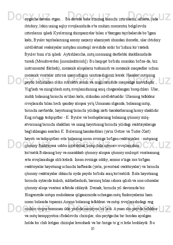 oygacha davom etgan.... Bu davrda bola o'zining birinchi ixtirolarini, albatta, juda 
ibtidoiy, lekin uning aqliy rivojlanishida o'ta muhim momentni belgilovchi 
ixtirolarini qiladi.Kyolerning shimpanzelar bilan o tkazgan tajribalarida bo lgani ʻ ʻ
kabi, Byuler tajribalarining asosiy nazariy ahamiyati shundan iboratki, ular ibtidoiy
intellektual reaksiyalar nutqdan mustaqil ravishda sodir bo lishini ko rsatadi. 	
ʻ ʻ
Byuler buni o'zi qiladi: Aytishlaricha, nutq insonning dastlabki shakllanishida 
turadi.(Menshverden [insonlashtirish]). Bu haqiqat bo'lishi mumkin bo'lsa-da, biz 
instrumental fikrlash), mexanik aloqalarni tushunish va mexanik maqsadlar uchun 
mexanik vositalar ixtirosi mavjudligini unutmasligimiz kerak. Harakat nutqning 
paydo bo'lishidan oldin sub'ektiv asosli va ongli ravishda maqsadga muvofiqdir. 
Yig'lash va ming'irlash nutq rivojlanishining aniq chegaralangan bosqichlari. Ular, 
xuddi bolaning birinchi so'zlari kabi, oldindan intellektualdir. Ularning tafakkur 
rivojlanishi bilan hech qanday aloqasi yo'q.Umuman olganda, bolaning nutqi, 
birinchi navbatda, hayotining birinchi yilidagi xatti-harakatlarning hissiy shaklidir. 
Eng so'nggi tadqiqotlar - K. Byuler va boshqalarning bolaning ijtimoiy xulq-
atvorining birinchi shakllari va uning hayotining birinchi yilidagi reaktsiyalariga 
bag'ishlangan asarlari K. Bulerning hamkasblari (ya'ni Getzer va Tuder-Xart) 
hayoti va tadqiqotlari erta bolaning inson ovoziga bo'lgan reaktsiyalari - nutqning 
ijtimoiy funktsiyasi ushbu intelektual bosqichda intensiv rivojlanishini 
ko'rsatdi.Bolaning boy va murakkab ijtimoiy aloqasi ijtimoiy muloqot vositasining 
erta rivojlanishiga olib keladi. Inson ovoziga oddiy, ammo o'ziga xos bo'lgan 
reaktsiyalar hayotning uchinchi haftasida (ya'ni, presotsial reaktsiyalar) va birinchi 
ijtimoiy reaktsiyalar ikkinchi oyda paydo bo'lishi aniq ko'rsatildi. Bola hayotining 
birinchi oylarida kulish, suhbatlashish, barmoq bilan ishora qilish va imo-ishoralar 
ijtimoiy aloqa vositasi sifatida ishlaydi. Demak, birinchi yil davomida biz 
filogenezda nutqni muhokama qilganimizda uchragan nutq funksiyalarini ham 
inson bolasida topamiz.Ammo bolaning tafakkuri va nutqi rivojlanishidagi eng 
muhim voqea taxminan ikki yoshda namoyon bo‘ladi. Aynan shu paytda tafakkur 
va nutq taraqqiyotini ifodalovchi chiziqlar, shu paytgacha bir-biridan ajralgan 
holda ko`chib kelgan chiziqlar kesishadi va bir-biriga to`g`ri kela boshlaydi. Bu 
35 