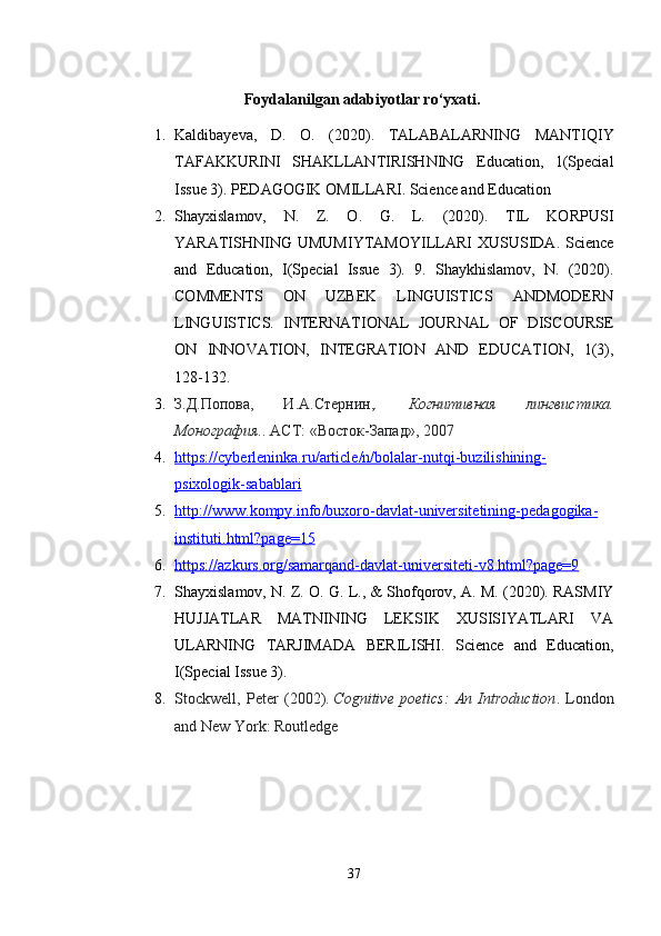 Foydalanilgan adabiyotlar ro‘yxati.
1. Kaldibayeva,   D.   O.   (2020).   TALABALARNING   MANTIQIY
TAFAKKURINI   SHAKLLANTIRISHNING   Education,   1(Special
Issue 3). PEDAGOGIK OMILLARI. Science and Education
2. Shayxislamov,   N.   Z.   O.   G.   L.   (2020).   TIL   KORPUSI
YARATISHNING   UMUMIYTAMOYILLARI   XUSUSIDA.  Science
and   Education,   I(Special   Issue   3).   9.   Shaykhislamov,   N.   (2020).
COMMENTS   ON   UZBEK   LINGUISTICS   ANDMODERN
LINGUISTICS.   INTERNATIONAL   JOURNAL   OF   DISCOURSE
ON   INNOVATION,   INTEGRATION   AND   EDUCATION,   1(3),
128-132.
3. З.Д.Попова,   И.А.Стернин, .   Когнитивная   лингвистика.
Монография. . АСТ: «Восток-Запад», 2007
4. https    ://    cyberleninka    .   ru    /   article    /   n   /   bolalar    -   nutqi    -   buzilishining    -  
psixologik    -   sabablari   
5. http    ://    www    .   kompy    .   info    /   buxoro    -   davlat    -   universitetining    -   pedagogika    -  
instituti    .   html    ?   page    =15   
6. https    ://    azkurs    .   org    /   samarqand    -   davlat    -   universiteti    -   v   8.    html    ?   page    =9   
7. Shayxislamov, N. Z. O. G. L., & Shofqorov, A. M. (2020). RASMIY
HUJJATLAR   MATNINING   LEKSIK   XUSISIYATLARI   VA
ULARNING   TARJIMADA   BERILISHI.   Science   and   Education,
I(Special Issue 3).
8. Stockwell,   Peter   (2002).   Cognitive   poetics:   An   Introduction .   London
and New York: Routledge
37 