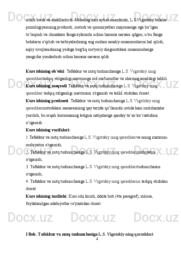 ochib berdi va shakllantirdi. Mubolag‘asiz aytish mumkinki, L.S.Vigotskiy bolalar 
psixologiyasining predmeti, metodi va qonuniyatlari majmuasiga ega bo‘lgan 
to‘laqonli va chinakam fanga aylanishi uchun hamma narsani qilgan; u bu fanga 
bolalarni o'qitish va tarbiyalashning eng muhim amaliy muammolarini hal qilish, 
aqliy rivojlanishning yoshga bog'liq me'yoriy diagnostikasi muammolariga 
yangicha yondashish uchun hamma narsani qildi.
Kurs ishining ob'ekti :  Tafakkur va nutq tushunchasiga  L.S. Vigotskiy ning 
qarashlari tadqiq etilganligi mavzusiga oid ma'lumotlar va ularning amaldagi tahlili.
Kurs ishining maqsadi  Tafakkur va nutq tushunchasiga  L.S. Vigotskiy ning 
qarashlari  tadqiq etilganligi mavzusini o'rganish va tahlil etishdan iborat.
Kurs ishining predmeti :  Tafakkur va nutq tushunchasiga  L.S. Vigotskiy ning 
qarashlari metodikasi samarasining qay tarzda qo’llanishi ustida ham mulohazalar 
yuritish, bu orqali korxonaning kelgusi natijalariga qanday ta’sir ko’rsatishini 
o’rganish.
Kurs ishining vazifalari:
1  Tafakkur va nutq tushunchasiga  L.S. Vigotskiy ning qarashlari va uning mazmun-
mohiyatini o'rganish;
2.  Tafakkur va nutq tushunchasiga  L.S. Vigotskiy ning qarashlari mohiyatini 
o'rganish;
3.  Tafakkur va nutq tushunchasiga  L.S. Vigotskiy ning qarashlari tushunchasini 
o'rganish;
4.  Tafakkur va nutq tushunchasiga  L.S. Vigotskiy ning qarashlarini  tadqiq etishdan
iborat
Kurs ishining tuzilishi:  Kurs ishi kirish, ikkita bob (4ta paragraf), xulosa, 
foydalanilgan adabiyotlar ro'yxatidan iborat.
I Bob. Tafakkur va nutq tushunchasiga  L.S. Vigotskiy ning qarashlari
4