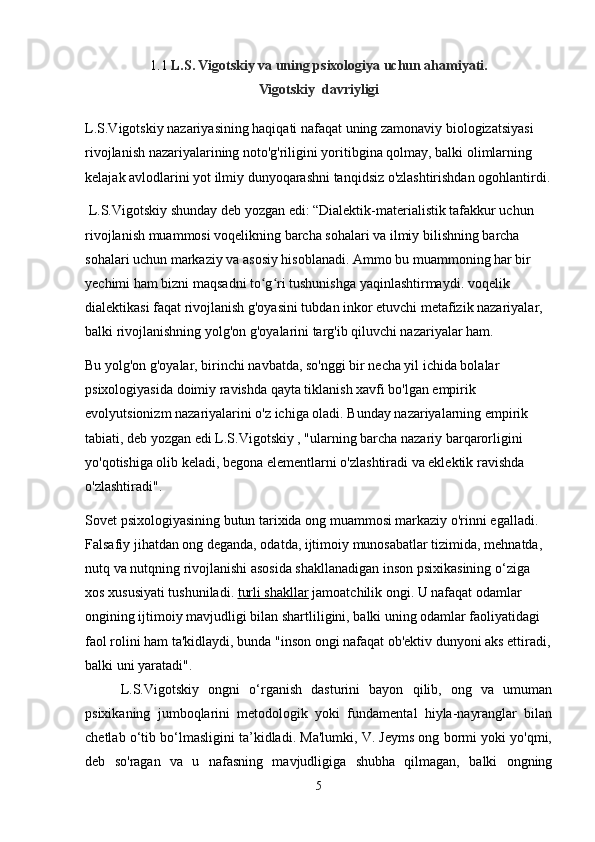 1.1  L.S. Vigotskiy va uning psixologiya uchun ahamiyati.
Vigotskiy  davriyligi
L.S.Vigotskiy nazariyasining haqiqati nafaqat uning zamonaviy biologizatsiyasi 
rivojlanish nazariyalarining noto'g'riligini yoritibgina qolmay, balki olimlarning 
kelajak avlodlarini yot ilmiy dunyoqarashni tanqidsiz o'zlashtirishdan ogohlantirdi.
 L.S.Vigotskiy shunday deb yozgan edi: “Dialektik-materialistik tafakkur uchun 
rivojlanish muammosi voqelikning barcha sohalari va ilmiy bilishning barcha 
sohalari uchun markaziy va asosiy hisoblanadi. Ammo bu muammoning har bir 
yechimi ham bizni maqsadni to g ri tushunishga yaqinlashtirmaydi. voqelik ʻ ʻ
dialektikasi faqat rivojlanish g'oyasini tubdan inkor etuvchi metafizik nazariyalar, 
balki rivojlanishning yolg'on g'oyalarini targ'ib qiluvchi nazariyalar ham.
Bu yolg'on g'oyalar, birinchi navbatda, so'nggi bir necha yil ichida bolalar 
psixologiyasida doimiy ravishda qayta tiklanish xavfi bo'lgan empirik 
evolyutsionizm nazariyalarini o'z ichiga oladi. Bunday nazariyalarning empirik 
tabiati, deb yozgan edi L.S.Vigotskiy , "ularning barcha nazariy barqarorligini 
yo'qotishiga olib keladi, begona elementlarni o'zlashtiradi va eklektik ravishda 
o'zlashtiradi".
Sovet psixologiyasining butun tarixida ong muammosi markaziy o'rinni egalladi. 
Falsafiy jihatdan ong deganda, odatda, ijtimoiy munosabatlar tizimida, mehnatda, 
nutq va nutqning rivojlanishi asosida shakllanadigan inson psixikasining o‘ziga 
xos xususiyati tushuniladi.   turli shakllar   jamoatchilik ongi. U nafaqat odamlar 
ongining ijtimoiy mavjudligi bilan shartliligini, balki uning odamlar faoliyatidagi 
faol rolini ham ta'kidlaydi, bunda "inson ongi nafaqat ob'ektiv dunyoni aks ettiradi,
balki uni yaratadi".
L.S.Vigotskiy   ongni   o‘rganish   dasturini   bayon   qilib,   ong   va   umuman
psixikaning   jumboqlarini   metodologik   yoki   fundamental   hiyla-nayranglar   bilan
chetlab o‘tib bo‘lmasligini ta’kidladi. Ma'lumki, V. Jeyms ong bormi yoki yo'qmi,
deb   so'ragan   va   u   nafasning   mavjudligiga   shubha   qilmagan,   balki   ongning
5