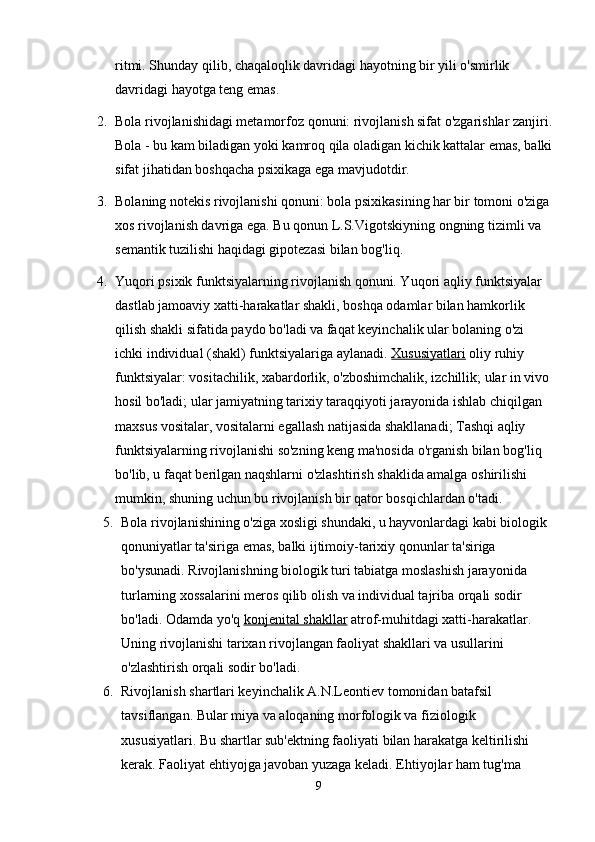 ritmi. Shunday qilib, chaqaloqlik davridagi hayotning bir yili o'smirlik 
davridagi hayotga teng emas.
2. Bola rivojlanishidagi metamorfoz qonuni: rivojlanish sifat o'zgarishlar zanjiri.
Bola - bu kam biladigan yoki kamroq qila oladigan kichik kattalar emas, balki
sifat jihatidan boshqacha psixikaga ega mavjudotdir.
3. Bolaning notekis rivojlanishi qonuni: bola psixikasining har bir tomoni o'ziga
xos rivojlanish davriga ega. Bu qonun L.S.Vigotskiyning ongning tizimli va 
semantik tuzilishi haqidagi gipotezasi bilan bog'liq.
4. Yuqori psixik funktsiyalarning rivojlanish qonuni. Yuqori aqliy funktsiyalar 
dastlab jamoaviy xatti-harakatlar shakli, boshqa odamlar bilan hamkorlik 
qilish shakli sifatida paydo bo'ladi va faqat keyinchalik ular bolaning o'zi 
ichki individual (shakl) funktsiyalariga aylanadi.   Xususiyatlari   oliy ruhiy 
funktsiyalar: vositachilik, xabardorlik, o'zboshimchalik, izchillik; ular in vivo 
hosil bo'ladi; ular jamiyatning tarixiy taraqqiyoti jarayonida ishlab chiqilgan 
maxsus vositalar, vositalarni egallash natijasida shakllanadi; Tashqi aqliy 
funktsiyalarning rivojlanishi so'zning keng ma'nosida o'rganish bilan bog'liq 
bo'lib, u faqat berilgan naqshlarni o'zlashtirish shaklida amalga oshirilishi 
mumkin, shuning uchun bu rivojlanish bir qator bosqichlardan o'tadi.
5. Bola rivojlanishining o'ziga xosligi shundaki, u hayvonlardagi kabi biologik 
qonuniyatlar ta'siriga emas, balki ijtimoiy-tarixiy qonunlar ta'siriga 
bo'ysunadi.  Rivojlanishning biologik turi tabiatga moslashish jarayonida 
turlarning xossalarini meros qilib olish va individual tajriba orqali sodir 
bo'ladi. Odamda yo'q   konjenital shakllar   atrof-muhitdagi xatti-harakatlar. 
Uning rivojlanishi tarixan rivojlangan faoliyat shakllari va usullarini 
o'zlashtirish orqali sodir bo'ladi.
6. Rivojlanish shartlari keyinchalik A.N.Leontiev tomonidan batafsil 
tavsiflangan. Bular miya va aloqaning morfologik va fiziologik 
xususiyatlari. Bu shartlar sub'ektning faoliyati bilan harakatga keltirilishi 
kerak. Faoliyat ehtiyojga javoban yuzaga keladi. Ehtiyojlar ham tug'ma 
9