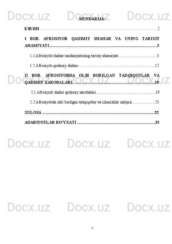 MUNDARIJA:
KIRISH  ....................................................................................................................2
I   BOB.   AFROSIYOB   QADIMIY   SHAHAR   VA   UNING   TARIXIY
AHAMIYATI...........................................................................................................5
1.1  Afrosiyob shahar madaniyatining tarixiy ahamiyati................ ......................5
1.2 Afrosiyob qadimiy shahar ................................................................ ............12
II   BOB.   AFROSIYOBDA   OLIB   BORILGAN   TADQIQOTLAR   VA
QADIMIY XAROBALARI..................................................................................19
2.1 Afrosiyob shahri qadimiy xarobalari...........................................................19
2.2  Afrosiyobda olib borilgan tadqiqotlar va izlanishlar natijasi.......................25
XULOSA ...............................................................................................................32
ADABIYOTLAR RO'YXATI .............................................................................33
1 