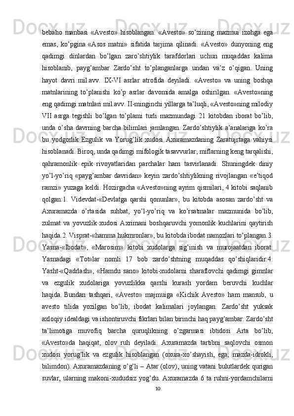 bebaho   manbasi   «Avesto»   hisoblangan.   «Avesto»   so’zining   mazmui   izohga   ega
emas,   ko’pgina   «Asos   matni»   sifatida   tarjima   qilinadi.   «Avesto»   dunyoning   eng
qadimgi   dinlardan   bo’lgan   zaro’shtiylik   tarafdorlari   uchun   muqaddas   kalima
hisoblanib,   payg’ambar   Zardo’sht   to’planganlarga   undan   va’z   o’qigan.   Uning
hayot   davri   mil.avv.   IX-VI   asrlar   atrofida   deyiladi.   «Avesto»   va   uning   boshqa
matnlarining   to’planishi   ko’p   asrlar   davomida   amalga   oshirilgan.   «Avesto»ning
eng qadimgi matnlari mil.avv. II-minginchi yillarga ta’luqli, «Avesto»ning milodiy
VII   asrga   tegishli   bo’lgan   to’plami   turli   mazmundagi   21   kitobdan   iborat   bo’lib,
unda   o’sha   davrning   barcha   bilimlari   jamlangan.   Zardo’shtiylik   a’analariga   ko’ra
bu   yodgorlik   Ezgulik   va   Yorug’lik   xudosi   Axuramazdaning   Zaratujrtaga   vahiysi
hisoblanadi. Biroq, unda qadimgi mifologik tasavvurlar, miflarning keng tarqalishi,
qahramonlik   epik   rivoyatlaridan   parchalar   ham   tasvirlanadi.   Shuningdek   diniy
yo’l-yo’riq   «payg’ambar   davridan»   keyin   zardo’shtiylikning   rivojlangan   «e’tiqod
ramzi» yuzaga keldi. Hozirgacha «Avesto»ning ayrim qismilari, 4 kitobi saqlanib
qolgan:1.   Videvdat-«Devlatga   qarshi   qonunlar»,   bu   kitobda   asosan   zardo’sht   va
Axuramazda   o’rtasida   suhbat,   yo’l-yo’riq   va   ko’rsatmalar   mazmunida   bo’lib,
zulmat   va   yovuzlik   xudosi   Axrimani   boshqaruvchi   yomonlik   kuchlarini   qaytirish
haqida.2. Visprat-«hamma hukmronlar», bu kitobda ibodat namozlari to’plangan.3.
Yasna-«Ibodat»,   «Marosim»   kitobi   xudolarga   sig’inish   va   murojaatdan   iborat.
Yasnadagi   « Т ot»lar   nomli   17   bob   zardo’shtning   muqaddas   qo’shiqlaridir.4.
Yasht-«Qadrlash»,   «Hamdu   sano»   kitobi-xudolarni   sharaflovchi   qadimgi   gimnlar
va   ezgulik   xudolariga   yovuzlikka   qarshi   kurash   yordam   beruvchi   kuchlar
haqida.   Bundan   tashqari ,   «Avesto»   majmuiga   «Kichik   Avesto»   ham   mansub,   u
avesto   tilida   yozilgan   bo’lib,   ibodat   kalimalari   joylangan.   Zardo’sht   yuksak
axloqiy idealdagi va ishontiruvchi fikrlari bilan birinchi haq payg’ambar. Zardo’sht
ta’limotiga   muvofiq   barcha   quruqlikning   o’zgarmasi   ibtidosi   Arta   bo’lib,
«Avesto»da   haqiqat,   olov   ruh   deyiladi.   Axuramazda   tartibni   saqlovchi   osmon
xudosi   yorug’lik   va   ezgulik   hisoblangan   (oxura-xo’shayish,   ega;   mazda-idrokli,
bilimdon). Axuramazdaning o’g’li – Atar (olov), uning vatani bulutlardek qurigan
suvlar, ularning  makoni-xududsiz  yog’du. Axuramazda  6  ta ruhni-yordamchilarni
10 