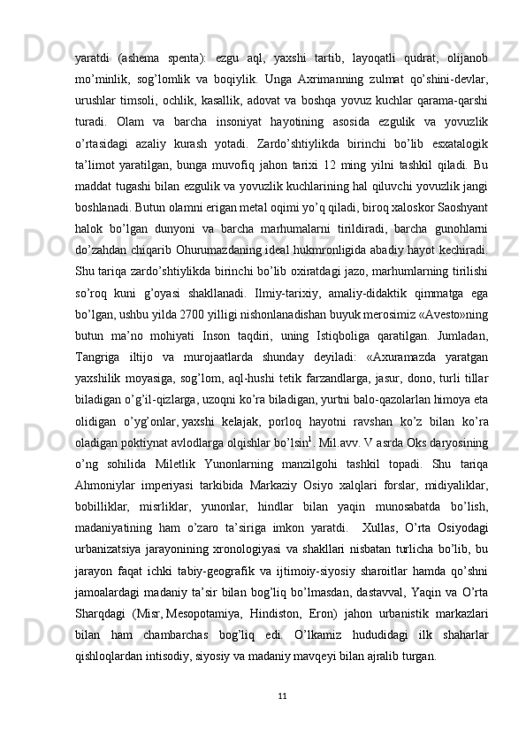 yaratdi   (ashema   spenta):   ezgu   aql,   yaxshi   tartib,   layoqatli   qudrat,   olijanob
mo’minlik,   sog’lomlik   va   boqiylik.   Unga   Axrimanning   zulmat   qo’shini-devlar,
urushlar   timsoli,   ochlik,   kasallik,   adovat   va   boshqa   yovuz   kuchlar   qarama-qarshi
turadi.   Olam   va   barcha   insoniyat   hayotining   asosida   ezgulik   va   yovuzlik
o’rtasidagi   azaliy   kurash   yotadi.   Zardo’shtiylikda   birinchi   bo’lib   esxatalogik
ta’limot   yaratilgan,   bunga   muvofiq   jahon   tarixi   12   ming   yilni   tashkil   qiladi.   Bu
maddat tugashi bilan ezgulik va yovuzlik kuchlarining hal qiluvchi yovuzlik jangi
boshlanadi. Butun olamni erigan metal oqimi yo’q qiladi, biroq xaloskor Saoshyant
halok   bo’lgan   dunyoni   va   barcha   marhumalarni   tirildiradi,   barcha   gunohlarni
do’zahdan chiqarib Ohurumazdaning ideal hukmronligida abadiy hayot kechiradi.
Shu tariqa zardo’shtiylikda birinchi bo’lib oxiratdagi jazo, marhumlarning tirilishi
so’roq   kuni   g’oyasi   shakllanadi.   Ilmiy-tarixiy,   amaliy-didaktik   qimmatga   ega
bo’lgan, ushbu yilda 2700 yilligi nishonlanadishan buyuk merosimiz «Avesto»ning
butun   ma’no   mohiyati   Inson   taqdiri,   uning   Istiqboliga   qaratilgan.   Jumladan,
Т angriga   iltijo   va   murojaatlarda   shunday   deyiladi:   «Axuramazda   yaratgan
yaxshilik   moyasiga,   sog’lom,   aql-hushi   tetik   farzandlarga,   jasur,   dono,   turli   tillar
biladigan o’g’il-qizlarga, uzoqni ko’ra biladigan, yurtni balo-qazolarlan himoya eta
olidigan   o’yg’onlar,   yaxshi   kelajak ,   porloq   hayotni   ravshan   ko’z   bilan   ko’ra
oladigan poktiynat avlodlarga olqishlar bo’lsin 1
. Mil.avv. V asrda Oks daryosining
o’ng   sohilida   Miletlik   Yunonlarning   manzilgohi   tashkil   topadi.   Shu   tariqa
Ahmoniylar   imperiyasi   tarkibida   Markaziy   Osiyo   xalqlari   forslar,   midiyaliklar,
bobilliklar,   misrliklar,   yunonlar,   hindlar   bilan   yaqin   munosabatda   bo’lish,
madaniyatining   ham   o’zaro   ta’siriga   imkon   yaratdi.     Х ullas,   O’rta   Osiyodagi
urbanizatsiya   jarayonining   xronologiyasi   va   shakllari   nisbatan   turlicha   bo’lib,   bu
jarayon   faqat   ichki   tabiy-geografik   va   ijtimoiy-siyosiy   sharoitlar   hamda   qo’shni
jamoalardagi   madaniy   ta’sir   bilan   bog’liq   bo’lmasdan,   dastavval,   Yaqin   va   O’rta
Sharqdagi   (Misr,   Mesopotamiya ,   Hindiston,   Eron)   jahon   urbanistik   markazlari
bilan   ham   chambarchas   bog’liq   edi.   O’lkamiz   hududidagi   ilk   shaharlar
qishloqlardan intisodiy, siyosiy va madaniy mavqeyi bilan ajralib turgan. 
11 