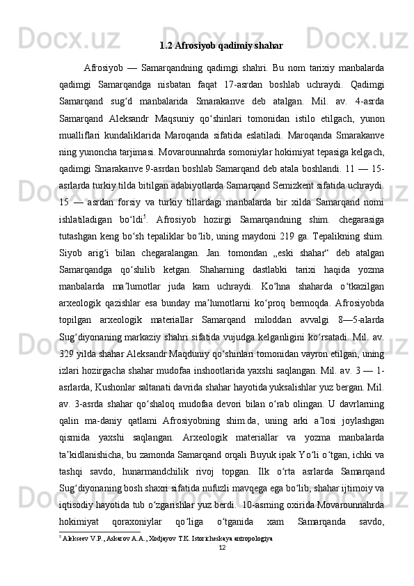 1.2 Afrosiyob qadimiy shahar
Afrosiyob   —   Samarqandning   qadimgi   shahri.   Bu   nom   tarixiy   manbalarda
qadimgi   Samarqandga   nisbatan   faqat   17-asrdan   boshlab   uchraydi.   Qadimgi
Samarqand   sug d   manbalarida   Smarakanve   deb   atalgan.   Mil.   av.   4-asrdaʻ
Samarqand   Aleksandr   Maqsuniy   qo shinlari   tomonidan   istilo   etilgach,   yunon	
ʻ
mualliflari   kundaliklarida   Maroqanda   sifatida   eslatiladi.   Maroqanda   Smarakanve
ning yunoncha tarjimasi. Movarounnahrda somoniylar hokimiyat tepasiga kelgach,
qadimgi Smarakanve 9-asrdan boshlab Samarqand deb atala boshlandi. 11 — 15-
asrlarda turkiy tilda bitilgan adabiyotlarda Samarqand Semizkent sifatida uchraydi.
15   —   asrdan   forsiy   va   turkiy   tillardagi   manbalarda   bir   xilda   Samarqand   nomi
ishlatiladigan   bo ldi	
ʻ 5
.   Afrosiyob   hozirgi   Samarqandning   shim.   chegarasiga
tutashgan keng  bo sh  tepaliklar  bo lib, uning maydoni  219 ga. Tepalikning shim.
ʻ ʻ
Siyob   arig i   bilan   chegaralangan.   Jan.   tomondan   „eski   shahar“   deb   atalgan	
ʻ
Samarqandga   qo shilib   ketgan.   Shaharning   dastlabki   tarixi   haqida   yozma	
ʻ
manbalarda   ma lumotlar   juda   kam   uchraydi.   Ko hna   shaharda   o tkazilgan
ʼ ʻ ʻ
arxeologik   qazishlar   esa   bunday   ma lumotlarni   ko proq   bermoqda.   Afrosiyobda	
ʼ ʻ
topilgan   arxeologik   materiallar   Samarqand   miloddan   avvalgi   8—5-alarda
Sug diyonaning markaziy shahri  sifatida vujudga kelganligini ko rsatadi. Mil. av.	
ʻ ʻ
329 yilda shahar Aleksandr Maqduniy qo shinlari tomonidan vayron etilgan, uning	
ʻ
izlari hozirgacha shahar mudofaa inshootlarida yaxshi saqlangan. Mil. av. 3 — 1-
asrlarda, Kushonlar saltanati davrida shahar hayotida yuksalishlar yuz bergan. Mil.
av.   3-asrda   shahar   qo shaloq   mudofaa   devori   bilan   o rab   olingan.   U   davrlarning	
ʻ ʻ
qalin   ma-daniy   qatlami   Afrosiyobning   shim.da,   uning   arki   a losi   joylashgan	
ʼ
qismida   yaxshi   saqlangan.   Arxeologik   materiallar   va   yozma   manbalarda
ta kidlanishicha, bu zamonda Samarqand orqali Buyuk ipak Yo li o tgan, ichki va	
ʼ ʻ ʻ
tashqi   savdo,   hunarmandchilik   rivoj   topgan.   Ilk   o rta   asrlarda   Samarqand	
ʻ
Sug diyonaning bosh shaxri sifatida nufuzli mavqega ega bo lib, shahar ijtimoiy va	
ʻ ʻ
iqtisodiy hayotida tub o zgarishlar yuz berdi.  10-asrning oxirida Movarounnahrda	
ʻ
hokimiyat   qoraxoniylar   qo liga   o tganida   xam   Samarqanda   savdo,	
ʻ ʻ
5
  Alekseev V.P., Askarov A.A., Xodjayov T.K. Istoricheskaya antropologiya
12 