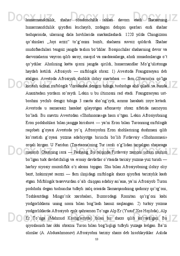 hunarmandchilik,   shahar   obodonchilik   ishlari   davom   etadi.   Shaxarning
hunarmandchilik   qiyofasi   kuchayib,   zodagon   dehqon   qasrlari   endi   shahar
tashqarisida,   ularning   dala   hovlilarida   markazlashadi.   1220   yilda   Chingizxon
qo shinlari   „Juyi   arziz“   to g onini   buzib,   shaharni   suvsiz   qoldirdi.   Shaharʻ ʻ ʻ
mudofaachilari   tengsiz   jangda   taslim   bo ldilar.   Bosqinchilar   shaharning   devor   va	
ʻ
darvozalarini  vayron qilib saroy, masjid va madrasalarga,  aholi  xonadonlariga o t	
ʻ
qo ydilar.   Aholining   katta   qismi   jangda   qirildi,   hunarmandlar   Mo g ulistonga	
ʻ ʻ ʻ
haydab   ketildi.   Afrosiyob   —   mifologik   obraz.   1)   Avestoda   Frangxrasyan   deb
atalgan.   Avestoda   Afrosiyob   shohlik   ilohiy   martabasi   —   farn   (Xvarno)ni   qo’lga
kiritish  uchun mifologik Vorukasha dengizi  tubiga  tushishga  ahd qiladi  va bunda
Anaxitadan   yordam   so’raydi.   Lekin   u   bu   iltimosni   rad   etadi.   Frangxrasyan   ust-
boshini   yechib   dengiz   tubiga   3   marta   sho’ng’iydi,   ammo   harakati   zoye   ketadi.
Avestoda   u   samarasiz   harakat   qilayotgan   afsonaviy   obraz   sifatida   namoyon
bo’ladi.   Bu   mavzu   Avestodan   «Shohnoma»ga   ham   o’tgan.   Lekin   Afrosiyobning
Eron podshohlari bilan jangga kirishuvi — ya’ni Eron bilan Turonning mifologik
raqobati   g’oyasi   Avestoda   yo’q.   Afrosiyobni   Eron   shohlarining   dushmani   qilib
ko’rsatish   g’oyasi   yozma   adabiyotga   birinchi   bo’lib   Firdavsiy   «Shohnomasi»
orqali   kirgan.   U   Faridun   (Traetaona)ning   Tur   ismli   o’g’lidan   tarqalgan   shajaraga
mansub. Otasining ismi  — Pashang. Bu talqinda Firdavsiy zamoni  uchun muhim
bo’lgan turk davlatchiligi va eroniy davlatlar o’rtasida tarixiy yuzma-yuz turish —
harbiy   siyosiy   muxoliflik   o’z   aksini   topgan.   Shu   bilan   Afrosiyobning   ilohiy   oliy
baxt,   hokimiyat   ramzi   —   farn   ilinjidagi   mifologik   shaxs   qiyofasi   tarixiylik   kasb
etgan. Mifologik tasavvurdan o’sib chiqqan adabiy an’ana, ya’ni Afrosiyob Turon
podshohi degan tushuncha tufayli xalq orasida Samarqandning qadimiy qo’rg’oni,
Toshkentdagi   Mingo’rik   xarobalari,   Buxorodagi   Romitan   qo’rg’oni   kabi
yodgorliklarni   uning   nomi   bilan   bog’lash   hanuz   saqlangan.   2)   turkiy   yozma
yodgorliklarda Afrosiyob epik qahramon To’nga Alp Er (Yusuf Xos Hojibda), Alp
Er   To’nga   (Mahmud   Koshg’ariyda)   bilan   bir   shaxs   qilib   ko’rsatilgan.   Bu
qiyoslanish   har   ikki   obrazni   Turon   bilan   bog’liqligi   tufayli   yuzaga   kelgan.   Ba’zi
olimlar   (A.   Abdurahmonov)   Afrosiyobni   tarixiy   shaxs   deb   hisoblaydilar.   Aslida
13 