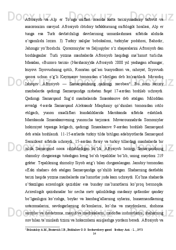 Afrosiyob   va   Alp   er   To’nga   miflari   orasida   katta   tarixiymadaniy   tafovut   va
anaxronizm   mavjud.   Afrosiyob   ibtidoiy   tafakkurning   mifologik   hosilasi,   Alp   er
tunga   esa   Turk   davlatchiligi   davrlarining   umumlashmasi   sifatida   alohida
o’rganilishi   lozim.   3)   Turkiy   xalqlar   bobokaloni,   turkiylar   podshosi,   Bahodir,
Jahongir yo’lboshchi. Qoraxoniylar va Saljuqiylar o’z shajaralarini Afrosiyob dan
boshlaganlar.   Turli   yozma   manbalarda   Afrosiyob   haqidagi   ma’lumot   turlicha.
Masalan,   «Buxoro   tarixi»   (Narshaxiy)da   Afrosiyob   2000   yil   yashagan   afsungar,
kuyovi   Siyovushning   qotili,   Romitan   qal’asi   bunyodkori   va,   nihoyat,   Siyovush
qasosi   uchun   o’g’li   Kayxusrav   tomonidan   o’ldirilgan   deb   ko’rsatiladi.   Mirsodiq
Ishoqov.   Afrosiyob   —   Samarqandning   qadimgi   xarobasi 6
.   Bu   nom   tarixiy
manbalarda   qadimgi   Samarqandga   nisbatan   faqat   17-asrdan   boshlab   uchraydi.
Qadimgi   Samarqand   Sug’d   manbalarida   Smarakanve   deb   atalgan.   Miloddan
avvalgi   4-asrda   Samarqand   Aleksandr   Maqduniy   qo’shinlari   tomonidan   istilo
etilgach,   yunon   mualliflari   kundaliklarida   Marokanda   sifatida   eslatiladi.
Marokanda   Smarakanvening   yunoncha   tarjimasi.   Movarounnahrda   Somoniylar
hokimiyat   tepasiga   kelgach,   qadimgi   Smarakanve   9-asrdan   boshlab   Samarqand
deb   atala   boshlandi.   11-15-asrlarda   turkiy   tilda   bitilgan   adabiyotlarda   Samarqand
Semizkent   sifatida   uchraydi.   15-asrdan   forsiy   va   turkiy   tillardagi   manbalarda   bir
xilda   Samarqand   nomi   ishlatiladigan   bo’ldi.   Afrosiyob   hozirgi   Samarqandning
shimoliy   chegarasiga   tutashgan   keng   bo’sh   tepaliklar   bo’lib,   uning   maydoni   219
gektar. Tepalikning shimoliy Siyob arig’i bilan chegaralangan. Janubiy tomondan
«Eski   shahar»   deb   atalgan   Samarqandga   qo’shilib   ketgan.   Shaharning   dastlabki
tarixi haqida yozma manbalarda ma’lumotlar juda kam uchraydi. Ko’hna shaharda
o’tkazilgan   arxeologik   qazishlar   esa   bunday   ma’lumotlarni   ko’proq   bermoqda.
Arxeologik   qazishmalar   bir   necha   metr   qalinlikdagi   madaniy   qatlamlar   qanday
bo’lganligini   ko’rishga,   boylar   va   kambag’allarning   uylarini,   hunarmandlarning
ustaxonalarini,   savdogarlarning   do’konlarini,   ko’cha   va   maydonlarni,   shohona
saroylar va ibodatxona, masjid va madrasalarni, mudofaa inshootlarini, shaharning
suv bilan ta’minlash tizimi va hokazolarni aniqlashga yordam beradi. Afrosiyob va
6
  Belenitskiy A.M., Bentovich I.B., Bolshakov O.G. Srednevekovy gorod   Sredney Azii. - L., 1973
14 