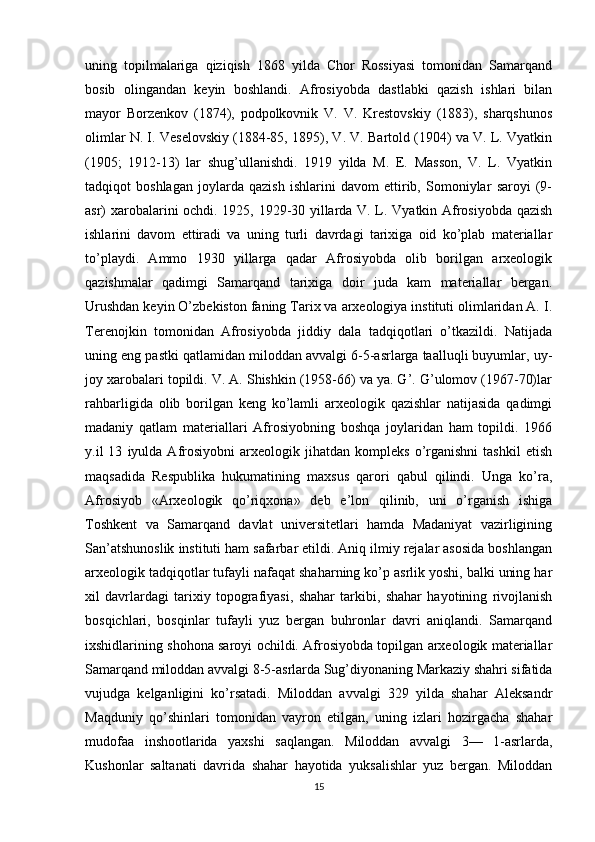 uning   topilmalariga   qiziqish   1868   yilda   Chor   Rossiyasi   tomonidan   Samarqand
bosib   olingandan   keyin   boshlandi.   Afrosiyobda   dastlabki   qazish   ishlari   bilan
mayor   Borzenkov   (1874),   podpolkovnik   V.   V.   Krestovskiy   (1883),   sharqshunos
olimlar N. I. Veselovskiy (1884-85, 1895), V. V. Bartold (1904) va V. L. Vyatkin
(1905;   1912-13)   lar   shug’ullanishdi.   1919   yilda   M.   E.   Masson,   V.   L.   Vyatkin
tadqiqot   boshlagan   joylarda   qazish   ishlarini   davom   ettirib,   Somoniylar   saroyi   (9-
asr) xarobalarini ochdi. 1925, 1929-30 yillarda V. L. Vyatkin Afrosiyobda qazish
ishlarini   davom   ettiradi   va   uning   turli   davrdagi   tarixiga   oid   ko’plab   materiallar
to’playdi.   Ammo   1930   yillarga   qadar   Afrosiyobda   olib   borilgan   arxeologik
qazishmalar   qadimgi   Samarqand   tarixiga   doir   juda   kam   materiallar   bergan.
Urushdan keyin O’zbekiston faning Tarix va arxeologiya instituti olimlaridan A. I.
Terenojkin   tomonidan   Afrosiyobda   jiddiy   dala   tadqiqotlari   o’tkazildi.   Natijada
uning eng pastki qatlamidan miloddan avvalgi 6-5-asrlarga taalluqli buyumlar, uy-
joy xarobalari topildi. V. A. Shishkin (1958-66) va ya. G’. G’ulomov (1967-70)lar
rahbarligida   olib   borilgan   keng   ko’lamli   arxeologik   qazishlar   natijasida   qadimgi
madaniy   qatlam   materiallari   Afrosiyobning   boshqa   joylaridan   ham   topildi.   1966
y.il   13   iyulda   Afrosiyobni   arxeologik  jihatdan   kompleks   o’rganishni   tashkil   etish
maqsadida   Respublika   hukumatining   maxsus   qarori   qabul   qilindi.   Unga   ko’ra,
Afrosiyob   «Arxeologik   qo’riqxona»   deb   e’lon   qilinib,   uni   o’rganish   ishiga
Toshkent   va   Samarqand   davlat   universitetlari   hamda   Madaniyat   vazirligining
San’atshunoslik instituti ham safarbar etildi. Aniq ilmiy rejalar asosida boshlangan
arxeologik tadqiqotlar tufayli nafaqat shaharning ko’p asrlik yoshi, balki uning har
xil   davrlardagi   tarixiy   topografiyasi,   shahar   tarkibi,   shahar   hayotining   rivojlanish
bosqichlari,   bosqinlar   tufayli   yuz   bergan   buhronlar   davri   aniqlandi.   Samarqand
ixshidlarining shohona saroyi ochildi. Afrosiyobda topilgan arxeologik materiallar
Samarqand miloddan avvalgi 8-5-asrlarda Sug’diyonaning Markaziy shahri sifatida
vujudga   kelganligini   ko’rsatadi.   Miloddan   avvalgi   329   yilda   shahar   Aleksandr
Maqduniy   qo’shinlari   tomonidan   vayron   etilgan,   uning   izlari   hozirgacha   shahar
mudofaa   inshootlarida   yaxshi   saqlangan.   Miloddan   avvalgi   3—   1-asrlarda,
Kushonlar   saltanati   davrida   shahar   hayotida   yuksalishlar   yuz   bergan.   Miloddan
15 