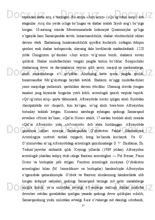 tepasidan   katta   ariq   o’tkazilgan.   Bu   ariqni   «Juyi   arziz»   («Qo’rg’oshin   ariq»)   deb
ataganlar.   Ariq   shu   yerda   uchga   bo’lingan   va   shahar   oralab   Siyob   arig’i   bo’yiga
borgan.   10-asrning   oxirida   Movarounnahrda   hokimiyat   Qoraxoniylar   qo’liga
o’tganida  ham   Samarqandda  savdo,  hunarmandchilik,  shahar  obodonchilik  ishlari
davom   etadi.   Shaharning   hunarmandchilik   qiyofasi   kuchayib,   zodagon   dehqon
qasrlari   endi   shahar   tashqarisida,   ularning   dala   hovlilarida   markazlashadi.   1220
yilda   Chingizxon   qo’shinlari   «Juyi   arziz»   to’g’onini   buzib,   shaharni   suvsiz
qoldirdi.   Shahar   mudofaachilari   tengsiz   jangda   taslim   bo’ldilar.   Bosqinchilar
shaharning   devor   va   darvozalarini   vayron   qilib   saroy,   masjid   va   madrasalarga,
aholi   xonadonlariga   o’t   qo’ydilar.   Aholining   katta   qismi   jangda   qirildi,
hunarmandlar   Mo’g’ulistonga   haydab   ketildi.   Shaharni   so’nggi   mudofaachilari
jome   masjidiga   yashirinib,   qarshilikni   davom   ettirdilar.   Ularning   olovda   yongan
tanalari   jang   kiyimida   bizgacha   yetib   kelib,   arxeologik   qazish   vaqtida   topildi.
«Qo’rg’oshin   ariq»   qayta   tiklanmadi.   Afrosiyobda   suvsiz   qolgan   aholi   Siyobdan
charxpalakda   suv   chiqarib,   kun   ko’rgan,   so’ng   aholi   bora-bora   Afrosiyobni
butunlay   tashlab   ketgan.   Kimsasiz   xarobaga   aylangan   qadimgi   Samarqand
avvallari   «Hisori   ko’hna»,   «Qal’ai   Hisor»   atalib,  17-asrdan   boshlab   aholi   orasida
«Qal’ai   Afrosiyob»   yoki   «Af-rosiyob»   deb   atala   boshlangan.   Afrosiyobda
qazishma   ishlari   ayniqsa   Samarqandda   O’zbekiston   Fanlar   Akademiyasi
Arxeologiya   instituti   tashkil   topgach,   keng   ko’lamda   kuchaydi.   Ya.   G’.
G’ulomovdan so’ng Afrosiyobdagi arxeologik qazishmalarga G. V. Shishkina, Sh.
Toshxo’jayevlar   rahbarlik   qildi.   Keyingi   yillarda   (1989   yildan)   Afrosiyobni
arxeologik jihatdan  tadqiq etish  ishiga  frantsuz   arxeologlari  —  Pol  Bernar,  Frans
Grene   va   boshqalar   jalb   etilgan.   Frantsuz   arxeologik   missiyasi   O’zbekiston
arxeologlari   bilan   (M.   Isomiddinov   va   boshqalar)   hamkorliqda   Afrosiyobni
o’rganishda   qatnashmoqda.   O’zbek   va   frantsuz   olimlarining   hamkorlikda   olib
borgan   tadqiqot   natijalari   qadimgi   Samarqand   tarixiga   oid   qator   masalalarga
aniqlik   kiritdi,   ya’ni   miloddan   avvalgi   6-5-asrlarga   taalluqli   shahar   mudofaa
devorlari   ostidan   guvalakdan   qurilgan   yanada   qadimgi   devor   qoldiqlari   ochilib,
Samarqandning   yoshi   miloddan   avvalgi   8-asr   o’rtalariga   oid   ekanligi   isbotlandi;
17 