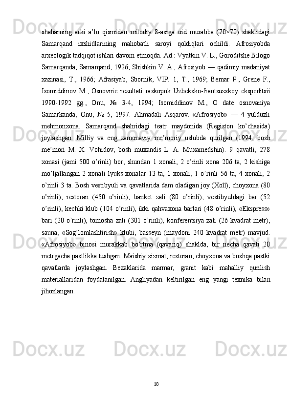 shaharning   arki   a’lo   qismidan   milodiy   8-asrga   oid   murabba   (70×70)   shaklidagi
Samarqand   ixshidlarining   mahobatli   saroyi   qoldiqlari   ochildi.   Afrosiyobda
arxeologik tadqiqot ishlari davom etmoqda. Ad.: Vyatkin V. L., Goroditshe Bilogo
Samarqanda, Samarqand, 1926; Shishkin V. A., Afrosiyob — qadimiy madaniyat
xazinasi,   T.,   1966;   Afrasiyab,   Sbornik,   VIP.   1,   T.,   1969;   Bernar   P.,   Grene   F.,
Isomiddinov   M.,   Osnovnie   rezultati   raskopok   Uzbeksko-frantsuzskoy   ekspeditsii
1990-1992   gg.,   Onu,   №   3-4,   1994;   Isomiddinov   M.,   O   date   osnovaniya
Samarkanda,   Onu,   №   5,   1997.   Ahmadali   Asqarov.   «Afrosiyob»   —   4   yulduzli
mehmonxona.   Samarqand   shahridagi   teatr   maydonida   (Registon   ko’chasida)
joylashgan.   Milliy   va   eng   zamonaviy   me’moriy   uslubda   qurilgan   (1994,   bosh
me’mori   M.   X.   Vohidov,   bosh   muxandis   L.   A.   Muxamedshin).   9   qavatli,   278
xonasi   (jami   500   o’rinli)   bor,   shundan   1   xonali,   2   o’rinli   xona   206   ta,   2   kishiga
mo’ljallangan   2   xonali   lyuks   xonalar   13   ta,   1   xonali,   1   o’rinli   56   ta,   4   xonali,   2
o’rinli 3 ta. Bosh vestibyuli va qavatlarida dam oladigan joy (Xoll), choyxona (80
o’rinli),   restoran   (450   o’rinli),   banket   zali   (80   o’rinli),   vestibyuldagi   bar   (52
o’rinli), kechki  klub (104 o’rinli), ikki  qahvaxona  barlari  (48 o’rinli), «Ekspress»
bari   (20   o’rinli),   tomosha   zali   (301   o’rinli),   konferentsiya   zali   (26   kvadrat   metr),
sauna,   «Sog’lomlashtirish»   klubi,   basseyn   (maydoni   240   kvadrat   metr)   mavjud.
«Afrosiyob»   binosi   murakkab   bo’rtma   (qavariq)   shaklda,   bir   necha   qavati   20
metrgacha pastlikka tushgan. Maishiy xizmat, restoran, choyxona va boshqa pastki
qavatlarda   joylashgan.   Bezaklarida   marmar,   granit   kabi   mahalliy   qurilish
materiallaridan   foydalanilgan.   Angliyadan   keltirilgan   eng   yangi   texnika   bilan
jihozlangan.
18 