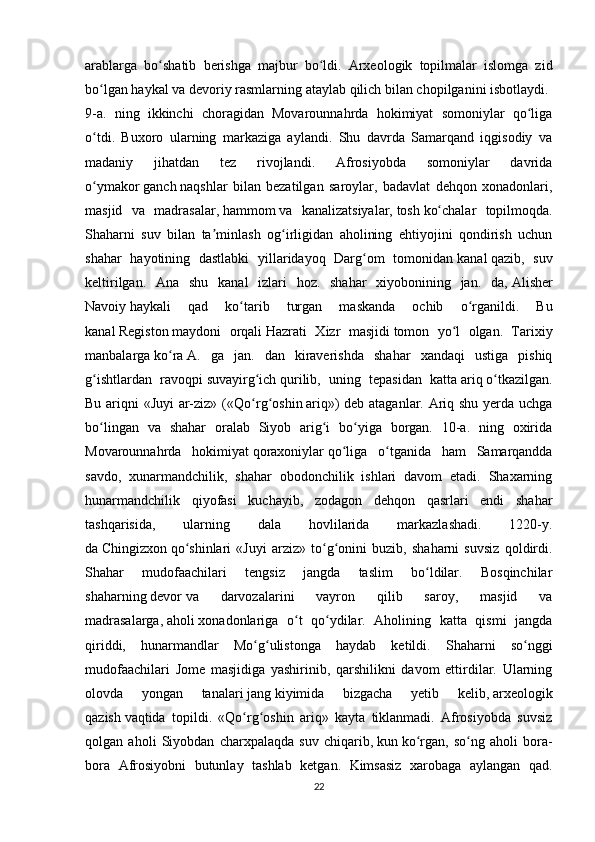 arablarga   bo shatib   berishga   majbur   bo ldi.   Arxeologik   topilmalar   islomga   zidʻ ʻ
bo lgan	
ʻ   haykal   va devoriy rasmlarning ataylab   qilich   bilan chopilganini isbotlaydi.
9-a.   ning   ikkinchi   choragidan   Movarounnahrda   hokimiyat   somoniylar   qo liga	
ʻ
o tdi.   Buxoro   ularning   markaziga   aylandi.   Shu   davrda   Samarqand   iqgisodiy   va	
ʻ
madaniy   jihatdan   tez   rivojlandi.   Afrosiyobda   somoniylar   davrida
o ymakor
ʻ   ganch   naqshlar   bilan   bezatilgan   saroylar,   badavlat   dehqon   xonadonlari,
masjid   va   madrasalar,   hammom   va   kanalizatsiyalar,   tosh   ko chalar   topilmoqda.	
ʻ
Shaharni   suv   bilan   ta minlash   og irligidan   aholining   ehtiyojini   qondirish   uchun	
ʼ ʻ
shahar   hayotining   dastlabki   yillaridayoq   Darg om   tomonidan	
ʻ   kanal   qazib,   suv
keltirilgan.   Ana   shu   kanal   izlari   hoz.   shahar   xiyobonining   jan.   da,   Alisher
Navoiy   haykali   qad   ko tarib   turgan   maskanda   ochib   o rganildi.   Bu	
ʻ ʻ
kanal   Registon   maydoni   orqali   Hazrati   Xizr   masjidi   tomon   yo l   olgan.   Tarixiy	
ʻ
manbalarga   ko ra	
ʻ   A.   ga   jan.   dan   kiraverishda   shahar   xandaqi   ustiga   pishiq
g ishtlardan   ravoqpi	
ʻ   suvayirg ich	ʻ   qurilib,   uning   tepasidan   katta   ariq   o tkazilgan.	ʻ
Bu ariqni «Juyi ar-ziz» (« Qo rg oshin	
ʻ ʻ   ariq») deb ataganlar. Ariq shu yerda uchga
bo lingan   va   shahar   oralab   Siyob   arig i   bo yiga   borgan.   10-a.   ning   oxirida	
ʻ ʻ ʻ
Movarounnahrda   hokimiyat   qoraxoniylar   qo liga   o tganida   ham   Samarqandda	
ʻ ʻ
savdo,   xunarmandchilik,   shahar   obodonchilik   ishlari   davom   etadi.   Shaxarning
hunarmandchilik   qiyofasi   kuchayib,   zodagon   dehqon   qasrlari   endi   shahar
tashqarisida,   ularning   dala   hovlilarida   markazlashadi.   1220-y.
da   Chingizxon   qo shinlari   «Juyi   arziz»   to g onini   buzib,   shaharni   suvsiz   qoldirdi.	
ʻ ʻ ʻ
Shahar   mudofaachilari   tengsiz   jangda   taslim   bo ldilar.   Bosqinchilar	
ʻ
shaharning   devor   va   darvozalarini   vayron   qilib   saroy,   masjid   va
madrasalarga,   aholi   xonadonlariga   o t   qo ydilar.   Aholining   katta   qismi   jangda	
ʻ ʻ
qiriddi,   hunarmandlar   Mo g ulistonga   haydab   ketildi.   Shaharni   so nggi	
ʻ ʻ ʻ
mudofaachilari   Jome   masjidiga   yashirinib,   qarshilikni   davom   ettirdilar.   Ularning
olovda   yongan   tanalari   jang   kiyimida   bizgacha   yetib   kelib,   arxeologik
qazish   vaqtida   topildi.   «Qo rg oshin   ariq»   kayta   tiklanmadi.   Afrosiyobda   suvsiz	
ʻ ʻ
qolgan   aholi   Siyobdan   charxpalaqda   suv   chiqarib,   kun   ko rgan,   so ng   aholi   bora-	
ʻ ʻ
bora   Afrosiyobni   butunlay   tashlab   ketgan.   Kimsasiz   xarobaga   aylangan   qad.
22 